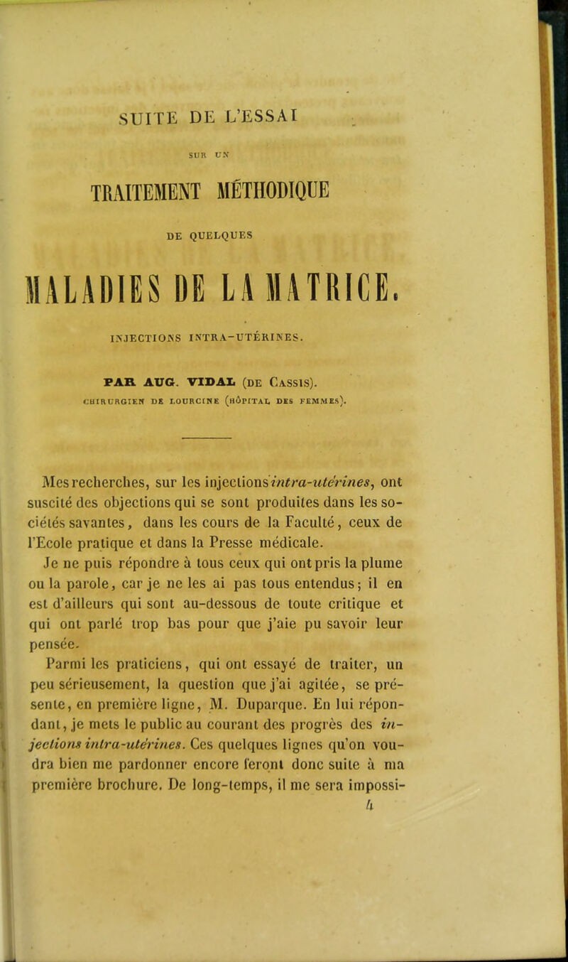 SUITE DE L'ESSAI SUR UN TRAITEMENT MÉTHODIQUE DE QUELQUES MALADIES DE LA MATRICE. ISJECTIOKS INTRA-UTÉRINES. PAR AUG. VIDAI. (DE CassIS). CUIHURGIER DE I.ODRCinE (hÔPITAI, DES FEMME.l). Mes recherches, sur les iaieciionsintra-titerines, ont suscité des objections qui se sont produites dans les so- ciétés savantes, dans les cours de la Faculté, ceux de l'Ecole pratique et dans la Presse médicale. Je ne puis répondre à tous ceux qui ont pris la plume ou la parole, car je ne les ai pas tous entendus; il en est d'ailleurs qui sont au-dessous de toute critique et qui ont parlé trop bas pour que j'aie pu savoir leur pensée. Parmi les praticiens, qui ont essayé de traiter, un peu sérieusement, la question que j'ai agitée, se pré- sente, en première ligne, M. Duparque. En lui répon- dant, je mets le public au courant des progrès des in- jections intra-utérines. Ces quelques lignes qu'on vou- dra bien me pardonner encore feronl donc suite à ma première brochure. De long-temps, il me sera impossi- 1