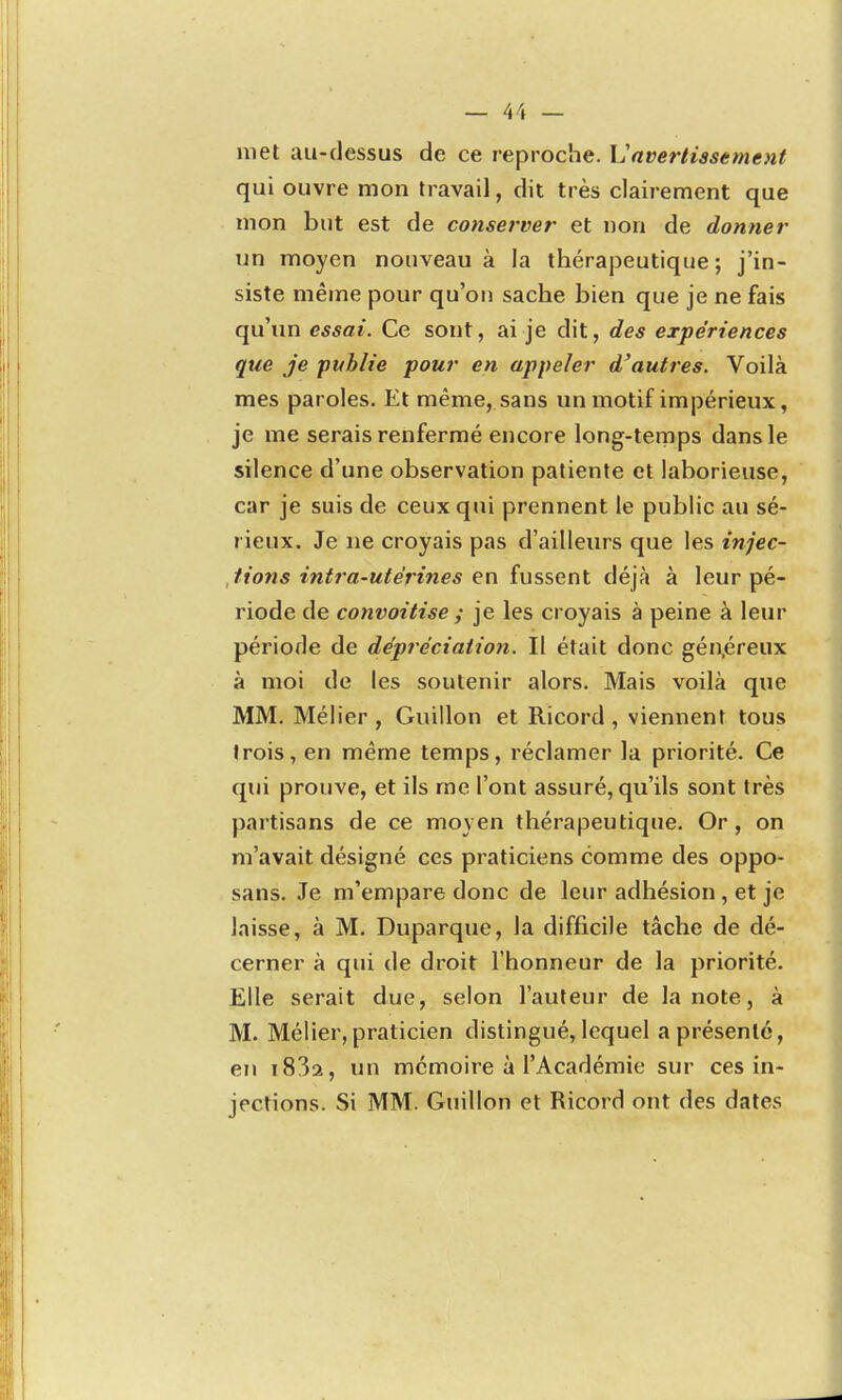 met au-dessus de ce reproche. L'avertissement qui ouvre mon travail, dit très clairement que mon but est de conserver et non de donner un moyen nouveau à la thérapeutique; j'in- siste même pour qu'on sache bien que je ne fais qu'im essai. Ce sont, ai je dit, des expériences que Je publie pour en appeler d'autres. Voilà mes paroles. Et même, sans un motif impérieux, je me serais renfermé encore long-ternps dans le silence d'une observation patiente et laborieuse, car je suis de ceux qui prennent le public au sé- rieux. Je ne croyais pas d'ailleurs que les injec- tions intra-utérines en fussent déjà à leur pé- riode de convoitise ; je les croyais à peine à leur période de dépréciation. Il était donc gén,éreux à moi de les soutenir alors. Mais voilà que MM. Mélier , Guillon et Ricord, viennent tous trois, en même temps, réclamer la priorité. Ce qui prouve, et ils me l'ont assuré, qu'ils sont très partisans de ce moyen thérapeutique. Or, on m'avait désigné ces praticiens comme des oppo- sans. Je m'empare donc de leur adhésion, et je laisse, à M. Duparque, la difficile tâche de dé- cerner à qui de droit l'honneur de la priorité. Elle serait due, selon l'auteur de la note, à M. Mélier, praticien distingué, lequel a présenté, en i832, un mémoire à l'Académie sur ces in- jections. Si MM. Guillon et Ricord ont des dates