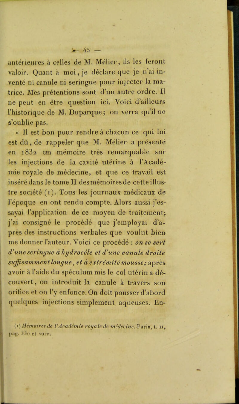 anlérieiiics à celles de M. Mélier, ils les feront valoir. Quant à moi, je déclare que je n'ai in- venté ni canule ni seringue pour injecter la ma- trice. Mes prétentions sont d'un autre ordre. Il ne peut en être question ici. Voici d'ailleurs l'historique de M. Duparque; on verra qu'il ne s'oublie pas. « Il est bon pour rendre à chacun ce qui lui est dû, de rappeler que M. Mélier a présenté en ï832 un mémoire très remarquable sur les injections de la cavité utérine à l'Acadé- mie royale de médecine, et que ce travail est inséré dans le tome II des mémoires de cette illus- tre société (i). Tous les journaux médicaux de l'époque en ont rendu compte. Alors aussi j'es- sayai l'application de ce moyen de traitement^ j'ai consigné le procédé que j'employai d'a- près des instructions verbales que voulut bien me donner l'auteur. Voici ce procédé : on se sert d'une seringue àhydrocèle et d'une canule droite suffisamment longue, et à extrémité mousse; après avoir à l'aide du spéculum mis le col utérin a dé- couvert, on introduit la canule à travers son orifice et on l'y enfonce. On doit pousser d'abord quelques injections simplement aqueuses. En- (i) iVcmoircs (le l'Académie royale de médecine. Varie, l. u,, pag. 33() cl suiv.