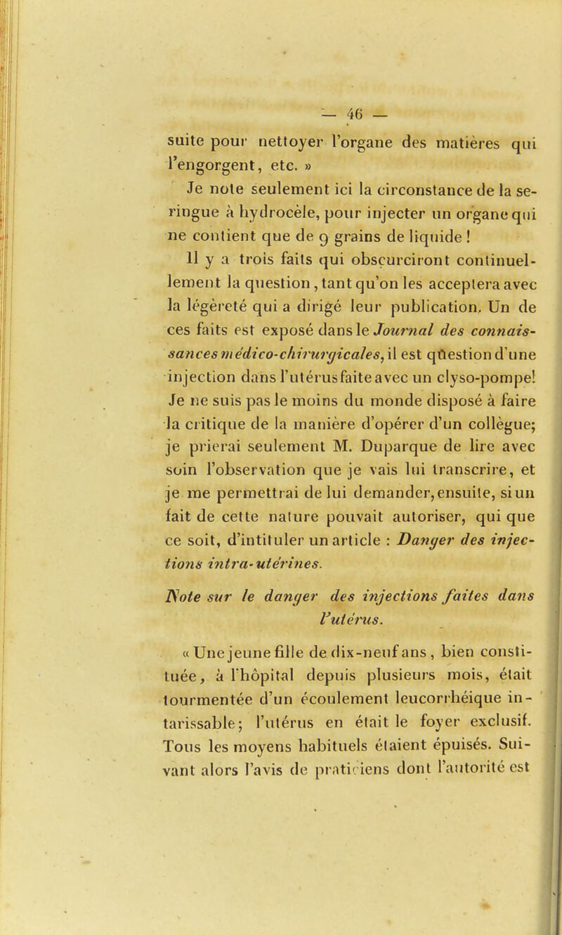 suite pour nettoyer l'organe des matières qui l'engorgent, etc. » Je note seulement ici la circonstance de la se- ringue à hydrocèle, pour injecter un organe qui ne contient que de 9 grains de liquide ! 11 y a trois faits qui obscurciront continuel- lement la question, tant qu'on les acceptera avec la légèreté qui a dirigé leur publication. Un de ces faits est exposé dansle Journal des connais- sances médico-chirurgicales,\\ est qtlestion d'une injection dans l'utérus faite avec un clyso-pompe! Je ne suis pas le moins du monde disposé à faire la critique de la manière d'opérer d'un collègue; je prierai seulement M. Duparque de lire avec soin l'observation que je vais lui transcrire, et je me permettrai de lui demander, ensuite, si un fait de cette nature pouvait autoriser, qui que ce soit, d'intituler un article : Danger des injec- tions intra-utérines. ISote sur le danger des injections faites dans l'utérus. « Une jeune fille de dix-neuf ans, bien consti- tuée, à rhôpital depuis plusieurs mois, était tourmentée d'un écoulement leucorrbéique in- tarissable; l'utérus en était le foyer exclusif Tous les moyens habituels étaient épuisés. Sui- vant alors l'avis do praticiens dont l'autorité est
