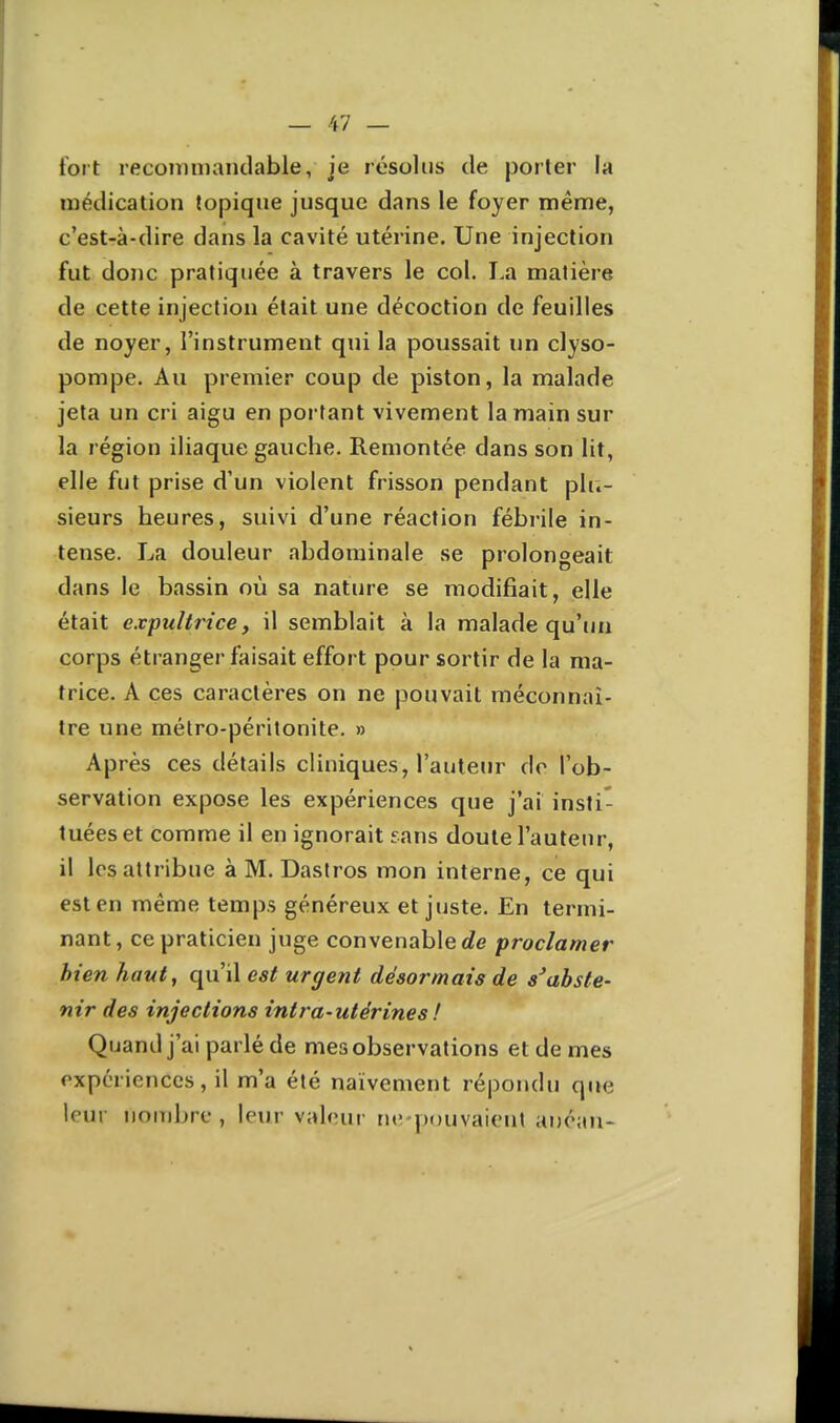 tort recoinmandable, je résolus de porter la médication topiqne jusque dans le foyer même, c'est-à-dire dans la cavité utérine. Une injection fut donc pratiquée à travers le col. T.a matière de cette injection était une décoction de feuilles de noyer, l'instrument qui la poussait un clyso- pompe. Au premier coup de piston, la malade jeta un cri aigu en portant vivement la main sur la région iliaque gauche. Remontée dans son lit, elle fut prise d'un violent frisson pendant plu- sieurs heures, suivi d'une réaction fébrile in- tense. La douleur abdominale se prolongeait dans le bassin où sa nature se modifiait, elle était expultrice, il semblait à la malade qu'un corps étranger faisait effort pour sortir de la ma- trice. A ces caractères on ne pouvait méconnaî- tre une mélro-péritonite. » Après ces détails cliniques, l'auteur de l'ob- servation expose les expériences que j'ai insti- tuées et comme il en ignorait sans doute l'auteur, il les attribue àM. Dastros mon interne, ce qui est en même temps généreux et juste. En termi- nant, ce praticien juge convenable É?e proclamer bien haut, qu'il est urgent désormais de s'abste- nir des injections intra-utérines ! Quand j'ai parlé de mes observations et de mes expériences, il m'a été naïvement répondu que leur nouibre , leur valeur ne-pouvaient anéan-