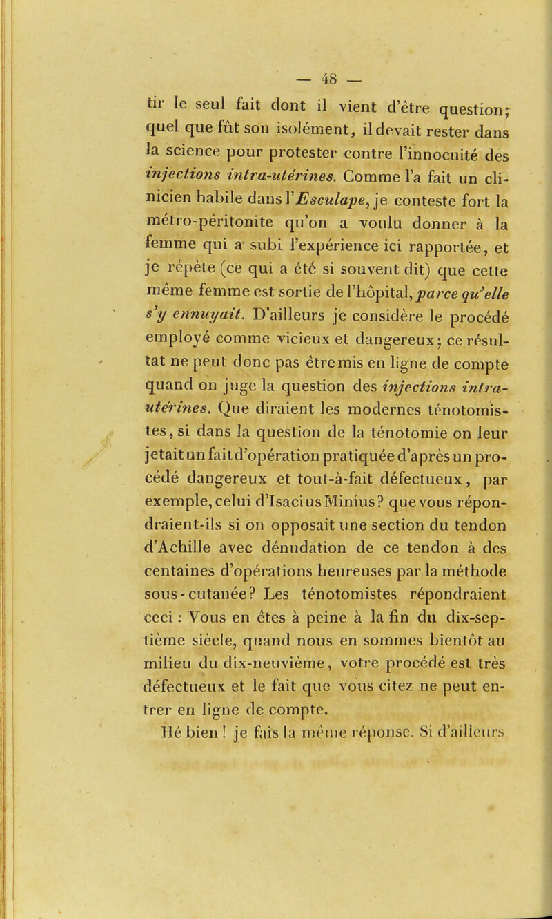 tir le seul fait dont il vient d'être question,- quel que fût son isolément, il devait rester dans la science pour protester contre l'innocuité des injections intra-utérines. Comme l'a fait un cli- nicien habile ùausVEsculape/]e conteste fort la métro-péritonite qu'on a voulu donner à la femme qui a subi l'expérience ici rapportée, et je répète (ce qui a été si souvent dit) que cette même femme est sortie de l'hôpital, jsa/re jwW/e s'y ennuyait. D'ailleurs je considère le procédé employé comme vicieux et dangereux; ce résul- tat ne peut donc pas être mis en ligne de compte quand on juge la question des injections intra- utérines. Que diraient les modernes ténotomis- tes, si dans la question de la ténotomie on leur jetait un fait d'opération pratiquée d'après un pro- cédé dangereux et tout-à-fait défectueux, par exemple,celui d'IsaciusMinius? quevous répon- draient-ils si on opposait une section du tendon d'Achille avec dénudation de ce tendon à des centaines d'opérations heureuses par la méthode sous-cutanée? Les ténotomistes répondraient ceci : Vous en êtes à peine à la fin du dix-sep- tième siècle, quand nous en sommes bientôt au milieu du dix-neuvième, votre procédé est très défectueux et le fait que vous citez ne peut en- trer en ligne de compte. Hé bien ! je fais la même réponse. Si d'ailhnirs