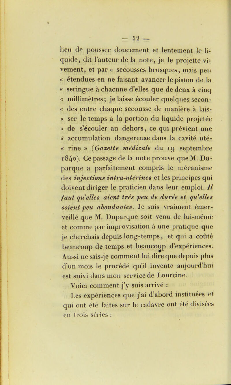 lien de pousser doucement et lentement le li- quide, dit l'auteur de la note, je le projette vi- vement, et par « secousses brusques, mais peu « étendues en ne faisant avancer le piston de la « seringue à chacune d'elles que de deux à cinq « millimètres; je laisse écouler quelques secon- « des entre chaque secousse de manière à lais- « ser le temps à la portion du liquide projetée « de s'écouler au dehors, ce qui prévient une « accumulation dangereuse dans la cavité uté- « rine » (^Gazette médicale du 19 septembre 1840). Ce passage de la note prouve que M. Du- parque a parfaitement compris le mécanisme des injections intra-utérines et les principes qui doivent diriger le praticien dans leur emploi. Jl faut quelles aient très peu de durée et qu'elles soient peu abondantes. Je suis vraiment émer- veillé que M. Duparque soit venu de lui-même et comme par improvisation à une pratique que je cherchais depuis long-temps, et qui a coûté beaucoup de temps et beaucoup d'expériences. Aussi ne sais-je comment lui dire que depuis phis d'im mois le procédé qu'il invente aujourd'hui est suivi dans mon service de Lourcine. Voici comment j'y suis arrivé : Les expériences que j'ai d'abord instituées et qui ont été faites sur le cadavre ont été divisées en trois séries :