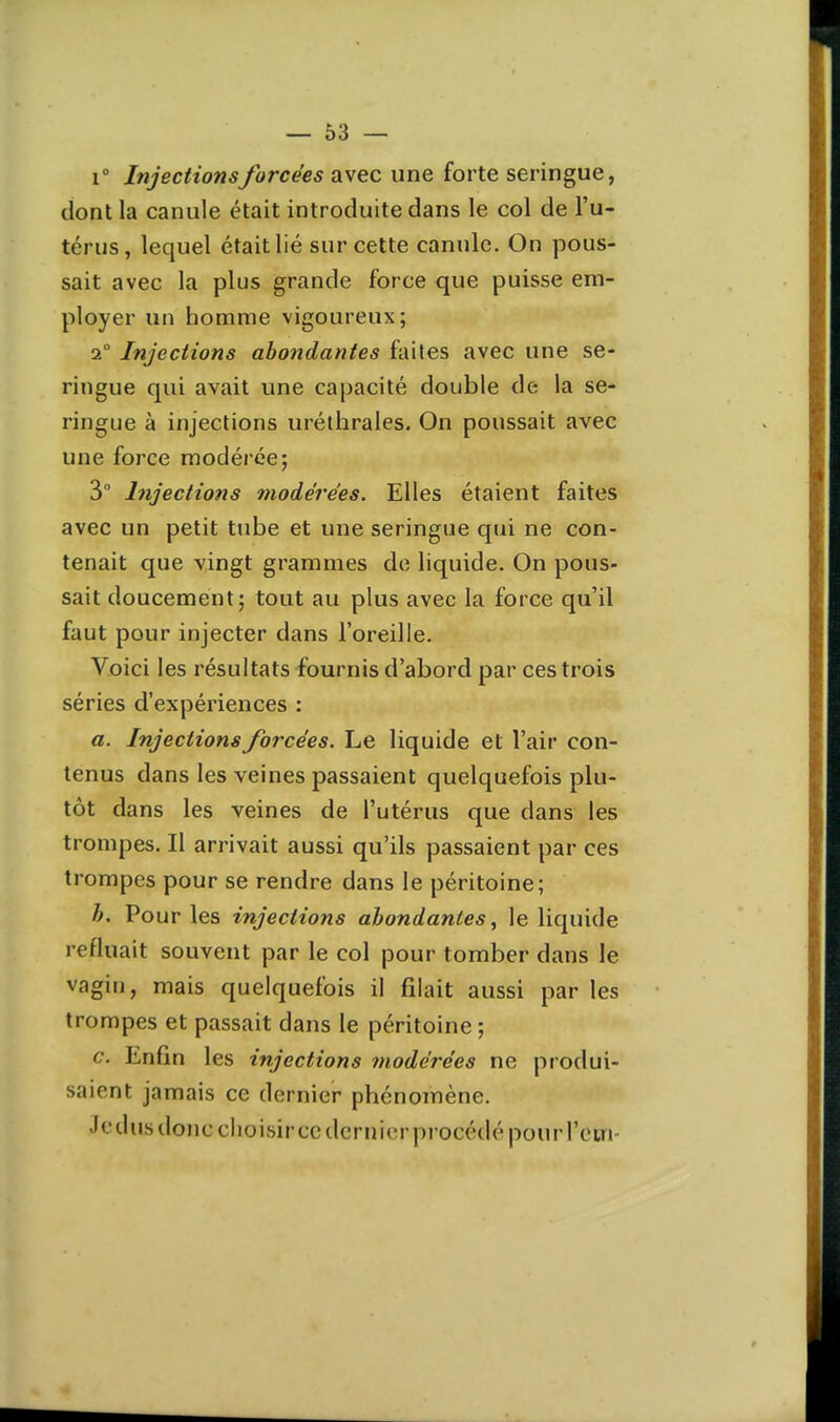 — Ô3 — 1° Injectionsforcées avec une forte seringue, dont la canule était introduite dans le col de l'u- térus, lequel était lié sur cette canule. On pous- sait avec la plus grande force que puisse em- ployer un homme vigoureux; 2° Injections abondantes faites avec une se- ringue qui avait une capacité double de la se- ringue à injections uréthrales. On poussait avec une force modérée; 3° Injections modérées. Elles étaient faites avec un petit tube et une seringue qui ne con- tenait que vingt grammes de liquide. On pous- sait doucement; tout au plus avec la force qu'il faut pour injecter dans l'oreille. Voici les résultats fournis d'abord par ces trois séries d'expériences : a. Injections forcées. Le liquide et l'air con- tenus dans les veines passaient quelquefois plu- tôt dans les veines de l'utérus que dans les trompes. Il arrivait aussi qu'ils passaient par ces trompes pour se rendre dans le péritoine; h. Pour les injections abondantes ^ le liquide refluait souvent par le col pour tomber dans le vagin, mais quelquefois il filait aussi par les trompes et passait dans le péritoine ; c. Enfin les injections modérées ne produi- saient jamais ce dernier phénomène. Jedus donc choisir ce dernier procédé pour l'cin-