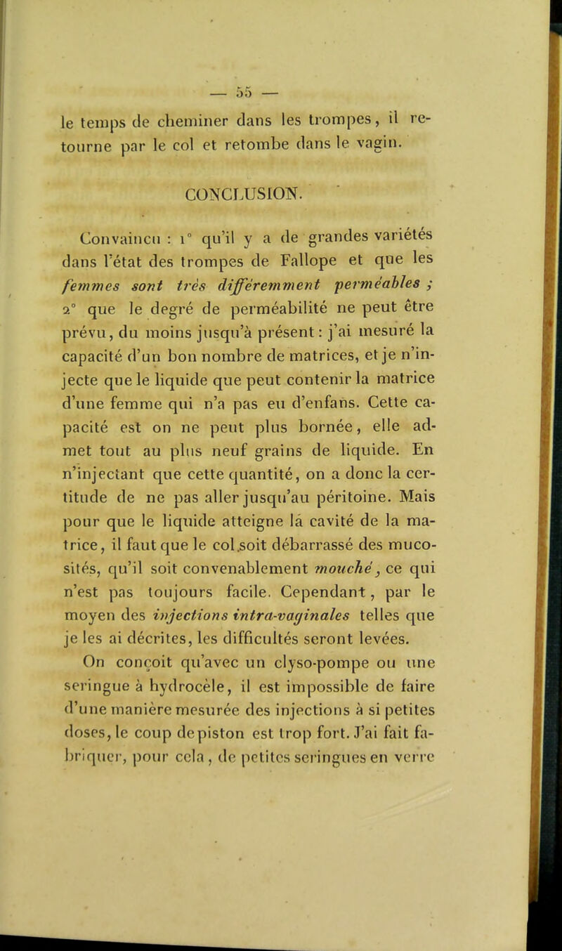 le temps de cheniiner dans les trompes, il re- tourne par le col et retombe dans le vagin. CONCLUSION. Convaincu : T qu'il y a de grandes variétés dans l'état des trompes de Fallope et que les femmes sont très différemment •perméables ; 2° que le degré de perméabilité ne peut être prévu, du moins jusqu'à présent : j'ai mesuré la capacité d'un bon nombre de matrices, et je n'in- jecte que le liquide que peut contenir la matrice d'une femme qui n'a pas eu d'enfans. Cette ca- pacité est on ne peut plus bornée, elle ad- met tout au plus neuf grains de liquide. En n'injectant que cette quantité, on a donc la cer- titude de ne pas aller jusqu'au péritoine. Mais pour que le liquide atteigne la cavité de la ma- trice, il faut que le col.soit débarrassé des muco- sités, qu'il soit convenablement mouché, ce qui n'est pas toujours facile. Cependant, par le moyen des injections intra-vayinales telles que je les ai décrites, les difficultés seront levées. On conçoit qu'avec un clyso-pompe ou luie seringue à hydrocèle, il est impossible de faire d'une manière mesurée des injections à si petites doses, le coup de piston est trop fort. J'ai fait fa- briquer, pour cela, de petites seringues en verre