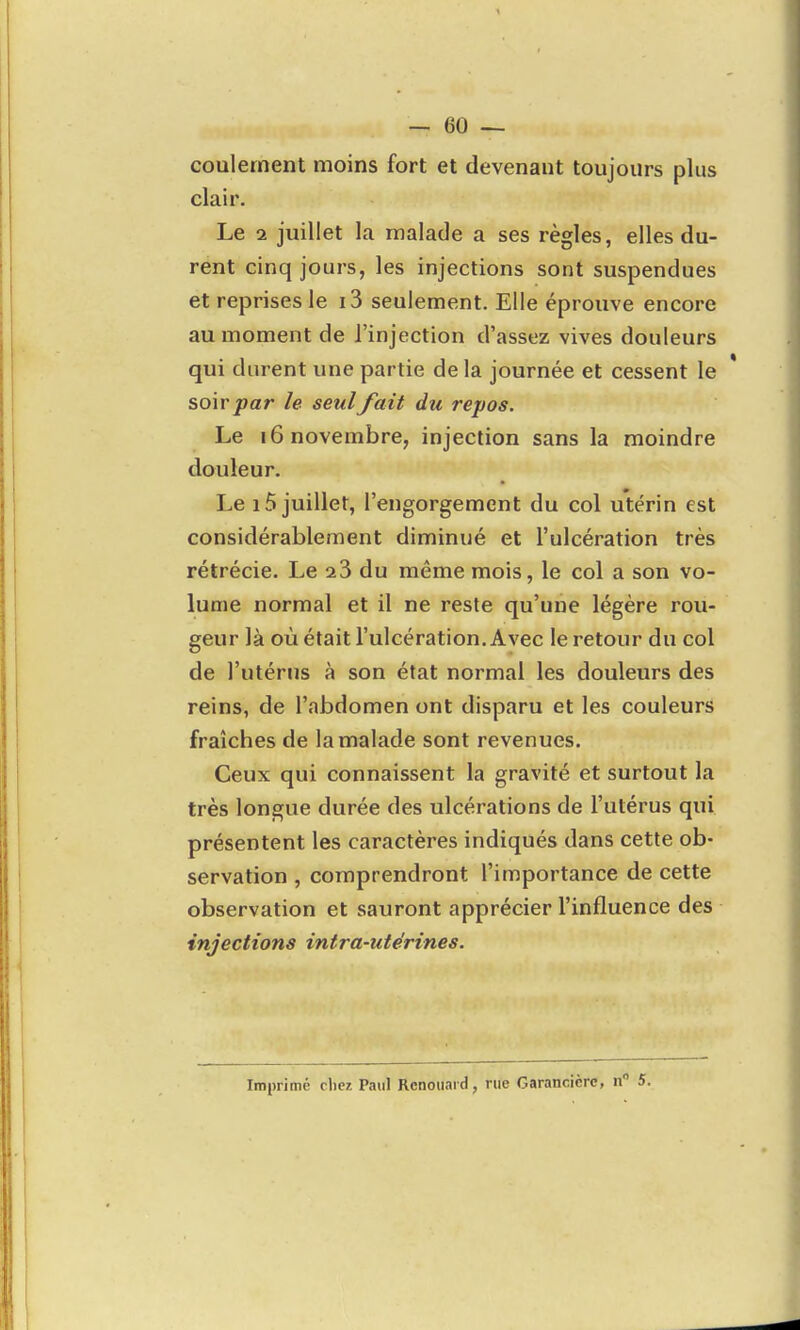 coulernent moins fort et devenant toujours plus clair. Le a juillet la malade a ses règles, elles du- rent cinq jours, les injections sont suspendues et reprises le i3 seulement. Elle éprouve encore au moment de l'injection d'assez vives douleurs qui durent une partie delà journée et cessent le soir par le seul/ait du repos. Le 16 novembre, injection sans la moindre douleur. Le 15 juillet, l'engorgement du col utérin est considérablement diminué et l'ulcération très rétrécie. Le du même mois, le col a son vo- lume normal et il ne reste qu'une légère rou- geur là où était l'ulcération. Avec le retour du col de l'utérus à son état normal les douleurs des reins, de l'abdomen ont disparu et les couleurs fraîches de la malade sont revenues. Ceux qui connaissent la gravité et surtout la très longue durée des ulcérations de l'utérus qui présentent les caractères indiqués dans cette ob- servation , comprendront l'importance de cette observation et sauront apprécier l'influence des injections intra-utérines. Imprimé chez Paul Rcnoiiaid, rue Garancicrc, n 5.