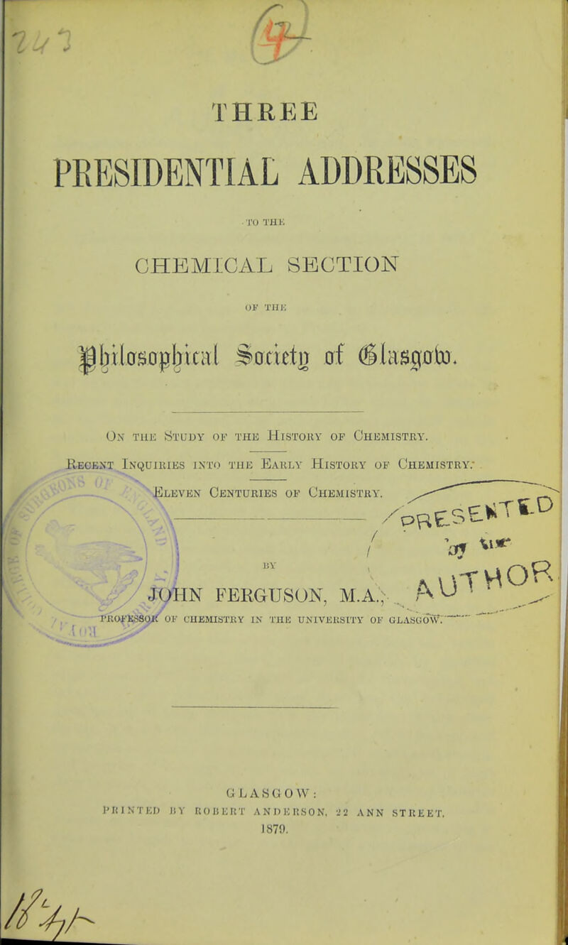 THREE PRESIDENTIAL ADDRESSES TO THE CHEMICAL SECTION OK Till) ibilosopbical ^ocietn of (Slaagnto. Ox the Study of the History op Chemistry. Recent.Inquiries into the Early History ob' Chemistry; Elevex Centuries of Chemistry / JOHN FERGUSON, M.A., £p/ , 7 PROFESSOR OK chemistry in the university of glasuoW. GLASGOW: Printed i;y robert anderson, 29 ann street. 1870.