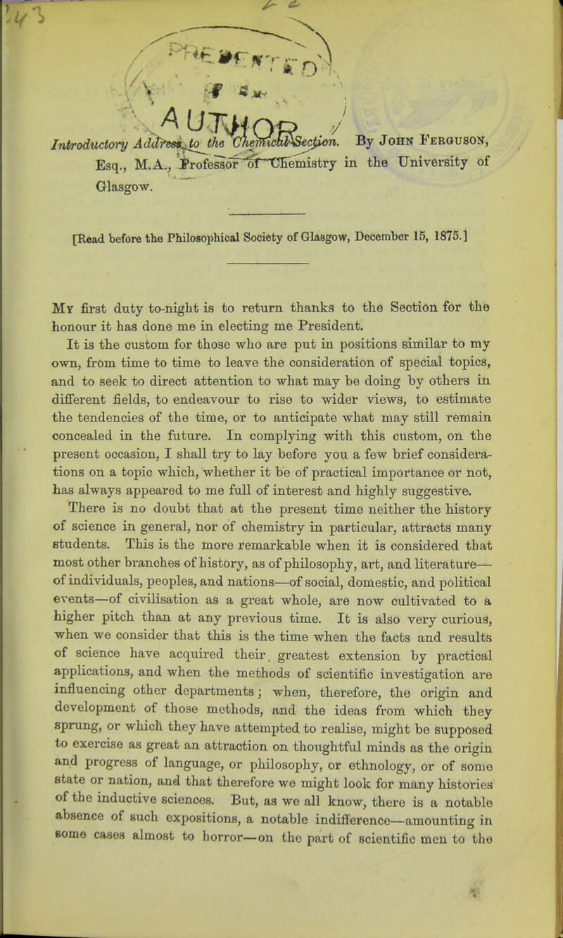 ^ Introductory Addr^tojhe CJiemchlJSecjSon. By John Ferguson, Esq., M.A., Trofeslor^of^CFemistry in the University of Glasgow. [Read before the Philosophical Society of Glasgow, December 15, 1875.] My first duty to-night is to return thanks to the Section for the honour it has done me in electing me President. It is the custom for those who are put in positions similar to my own, from time to time to leave the consideration of special topics, and to seek to direct attention to what may be doing by others in different fields, to endeavour to rise to wider views, to estimate the tendencies of the time, or to anticipate what may still remain concealed in the future. In complying with this custom, on the present occasion, I shall try to lay before you a few brief considera- tions on a topic which, whether it be of practical importance or not, has always appeared to me full of interest and highly suggestive. There is no doubt that at the present time neither the history of science in general, nor of chemistry in particular, attracts many Btudents. This is the more remarkable when it is considered that most other branches of history, as of philosophy, art, and literature— of individuals, peoples, and nations—of social, domestic, and political events—of civilisation as a great whole, are now cultivated to a higher pitch than at any previous time. It is also very curious, when we consider that this is the time when the facts and results of science have acquired their, greatest extension by practical applications, and when the methods of scientific investigation are influencing other departments; when, therefore, the origin and development of those methods, and the ideas from which they sprung, or which they have attempted to realise, might be supposed to exercise as great an attraction on thoughtful minds as the origin and progress of language, or philosophy, or ethnology, or of some state or nation, and that therefore we might look for many histories of the inductive sciences. But, as we all know, there iB a notable absence of such expositions, a notable indifference—amounting in some cases almost to horror—on tho part of scientific men to the