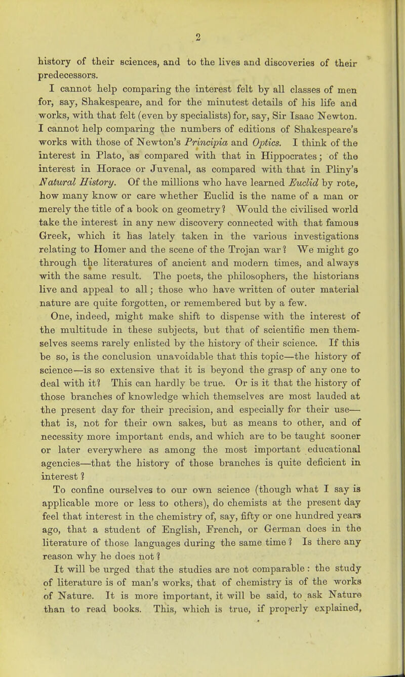 1 history of their Bciences, and to the lives and discoveries of their predecessors. I cannot help comparing the interest felt by all classes of men for, say, Shakespeare, and for the minutest details of his life and works, with that felt (even by specialists) for, say, Sir Isaac Newton. I cannot help comparing the numbers of editions of Shakespeare's works with those of Newton's Principia and Optics. I think of the interest in Plato, as compared with that in Hippocrates; of the interest in Horace or Juvenal, as compared with that in Pliny's Natural History. Of the millions who have learned Euclid by rote, how many know or care whether Euclid is the name of a man or merely the title of a book on geometry ? Would the civilised world take the interest in any new discovery connected with that famous Greek, which it has lately taken in the various investigations relating to Homer and the scene of the Trojan war 1 We might go through the literatures of ancient and modern times, and always with the same result. The poets, the philosophers, the historians live and appeal to all; those who have written of outer material nature are quite forgotten, or remembered but by a few. One, indeed, might make shift to dispense with the interest of the multitude in these subjects, but that of scientific men them- selves seems rarely enlisted by the history of their science. If this be so, is the conclusion unavoidable that this topic—the history of science—is so extensive that it is beyond the grasp of any one to deal with it? This can hardly be true. Or is it that the history of those branches of knowledge which themselves are most lauded at the present day for their precision, and especially for their use— that is, not for their own sakes, but as means to other, and of necessity more important ends, and which are to be taught sooner or later everywhere as among the most important educational agencies—that the history of those branches is quite deficient in interest 1 To confine ourselves to our own science (though what I say is applicable more or less to others), do chemists at the present day feel that interest in the chemistry of, say, fifty or one hundred years ago, that a student of English, French, or German does in the literature of those languages during the same time i Is there any reason why he does not 1 It will be urged that the studies are not comparable : the study of literature is of man's works, that of chemistry is of the works of Nature. It is more important, it will be said, to ask Nature than to read books. This, which is true, if properly explained,