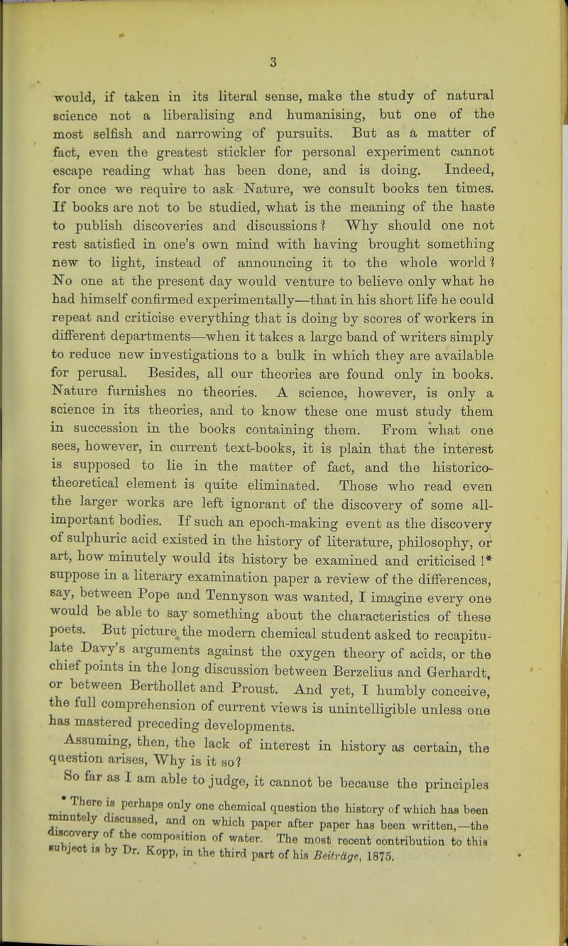 would, if taken in its literal sense, make the study of natural science not a liberalising and humanising, but one of the most selfish and narrowing of pursuits. But as a matter of fact, even the greatest stickler for pei-sonal experiment cannot escape reading what has been done, and is doing. Indeed, for once we require to ask Nature, we consult books ten times. If books are not to be studied, what is the meaning of the haste to publish discoveries and discussions 1 Why should one not rest satisfied in one's own mind with having brought something new to light, instead of announcing it to the whole world 1 No one at the present day would venture to believe only what he had himself confirmed experimentally—that in his short life he could repeat and criticise everything that is doing by scores of workers in different departments—when it takes a large band of writers simply to reduce new investigations to a bulk in which they are available for perusal. Besides, all our theories are found only in books. Nature furnishes no theories. A science, however, is only a science in its theories, and to know these one must study them in succession in the books containing them. From what one sees, however, in current text-books, it is plain that the interest is supposed to lie in the matter of fact, and the historico- theoretical element is quite eliminated. Those who read even the larger works are left ignorant of the discovery of some all- important bodies. If such an epoch-making event as the discovery of sulphuric acid existed in the history of literature, philosophy, or art, how minutely would its history be examined and criticised !* suppose in a literary examination paper a review of the differences, say, between Pope and Tennyson was wanted, I imagine every one would be able to say something about the characteristics of these poets. But picture, the modern chemical student asked to recapitu- late Davy's arguments against the oxygen theory of acids, or the chief points in the long discussion between Berzelius and Gerhardt, or between Berthollet and Proust. And yet, I humbly conceive, the full comprehension of current views is unintelligible unless one has mastered preceding developments. Assuming, then, the lack of interest in history as certain, the question arises, Why is it so? So far as I am able to judge, it cannot be because the principles • There is perhaps only one chemical question the history of which has been minutely discussed, and on which paper after paper has been written,-the discovery of the composition of water. The most recent contribution to this ■uhject is by Dr. Kopp, in the third part of his BeitrHg-, 1875.