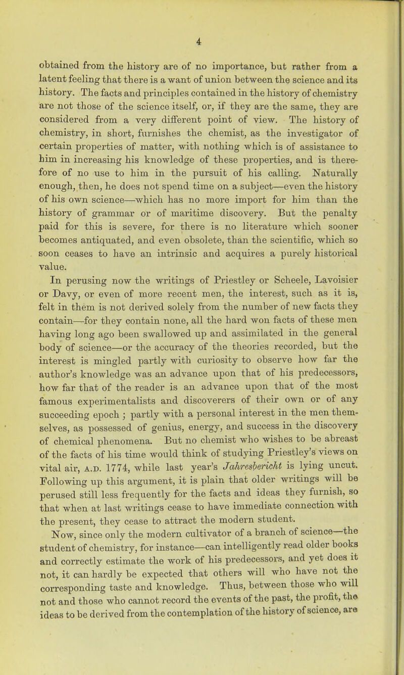 obtained from the history are of no importance, but rather from a latent feeling that there is a want of union between the science and its history. The facts and principles contained in the history of chemistry are not those of the science itself, or, if they are the same, they are considered from a very different point of view. The history of chemistry, in short, furnishes the chemist, as the investigator of certain properties of matter, with nothing which is of assistance to him in increasing his knowledge of these properties, and is there- fore of no use to him in the pursuit of his calling. Naturally enough, then, he does not spend time on a subject—even the history of his own science—which has no more import for him than the history of grammar or of maritime discovery. But the penalty paid for this is severe, for there is no literature which sooner becomes antiquated, and even obsolete, than the scientific, which so soon ceases to have an intrinsic and acquires a purely historical value. In perusing now the writings of Priestley or Scheele, Lavoisier or Davy, or even of more recent men, the interest, such as it is, felt in them is not derived solely from the number of new facts they contain—for they contain none, all the hard won facts of these men having long ago been swallowed up and assimilated in the general body of science—or the accuracy of the theories recorded, but the interest is mingled partly with curiosity to observe how far the author's knowledge was an advance upon that of his predecessors, how far that of the reader is an advance upon that of the most famous experimentalists and discoverers of their own or of any succeeding epoch ; partly with a personal interest in the men them- selves, as possessed of genius, energy, and success in the discovery of chemical phenomena. But no chemist who wishes to be abreast of the facts of his time would think of studying Priestley's views on vital air, a.d. 1774, while last year's Ja7iresbericht is lying uncut. Following up this argument, it is plain that older writings will be perused still less frequently for the facts and ideas they furnish, so that when at last writings cease to have immediate connection with the present, they cease to attract the modern student. Now, since only the modern cultivator of a branch of science—the student of chemistry, for instance—can intelligently read older books and correctly estimate the work of his predecessors, and yet does it not, it can hardly be expected that others will who have not the corresponding taste and knowledge. Thus, between those who will not and those who cannot record the events of the past, the profit, the ideas to be derived from the contemplation of the history of science, are