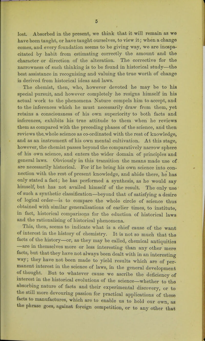 c lost. Absorbed in the present, we think that it will remain as we have been taught, or have taught ourselves, to view it; when a change comes, and every foundation seems to be giving way, we are incapa- citated by habit from estimating correctly the amount and the character or direction of the alteration. The corrective for the narrowness of such thinking is to be found in historical study—the best assistance in recognising and valuing the true worth of change is derived from historical ideas and laws. The chemist, then, who, however devoted he may be to his special pursuit, and however completely he resigns himself in his actual work to the phenomena Nature compels him to accept, and to the inferences which he must necessarily draw from them, yet retains a consciousness of his own superiority to both facts and inferences, exhibits his true attitude to them when he reviews them as compared with the preceding phases of the science, and then reviews the.whole science as co-ordinated with the rest of knowledge, and as an instrument of his own mental cultivation. At this stage, however, the chemist passes beyond the comparatively narrow sphere of his own science, and enters the wider domain of principles and general laws. Obviously in this transition the means made use of are necessaiily historical. For if he bring his own science into con- nection with the rest of present knowledge, and abide there, he has only stated a fact; he has performed a synthesis, as he would say himself, but has not availed himself of the result. The only use of such a synthetic classification—beyond that of satisfying a desire of logical order—is to compare the whole circle of science thus obtained with similar generalisations of earlier times, to institute, in fact, historical comparisons for the eduction of historical laws and the rationalising of historical phenomena. This, then, seems to indicate what is a chief cause of the want of interest in the history of chemistry. It is not so much that the facts of the history—or, as they may be called, chemical antiquities —are in themselves more or less interesting than any other mere facts, but that they have not always been dealt with in an interesting way; they have not been made to yield results which are of per* manent interest in the science of laws, in the general development of thought. But to whatever cause we ascribe the deficiency of interest in the historical evolutions of the science—whether to the absorbing nature of facts and their experimental discovery, or to the still more devouring passion for practical applications of these facts to manufactures, which are to enable us to bold our own, as the phrase goes, against foreign competition, or to any other that