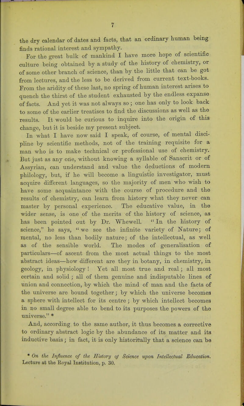 the dry calendar of dates and facts, that an ordinary human being finds rational interest and sympathy. For the great bulk of mankind I have more hope of scientific culture being obtained by a study of the history of chemistry, or of some other branch of science, than by the little that can be got from lectures, and the less to be derived from current text-books. From the aridity of these last, no spring of human interest arises to quench the thirst of the student exhausted by the endless expanse of facts. And yet it was not always so ; one has only to look back to some of the earlier treatises to find the discussions as well as the results. It would be curious to inquire into the origin of this change, but it is beside my present subject. In what I have now said I speak, of course, of mental disci- pline by scientific methods, not of the training requisite for a man who is to make technical or professional use of chemistry. But just as any one, without knowing a syllable of Sanscrit or of Assyrian, can understand and value the deductions of modern philology, but, if he will become a linguistic investigator, must acquire different languages, so the majority of men who wish to have some acquaintance with the course of procedure and the results of chemistry, can learn from history what they never can master by personal experience. The educative value, in the wider sense, is one of the merits of the history of science, as has been pointed out by Dr. Whewell.  In the history of science, he says, we see the infinite variety of Nature; of mental, no less than bodily nature; of the intellectual, as well as of the sensible world. The modes of generalisation of particulars—of ascent from the most actual things to the most abstract ideas—how different are they in botany, in chemistry, in geology, in physiology ! Yet all most true and real; all most certain and solid ; all of them genuine and indisputable lines of union and connection, by which the mind of man and the facts of the universe are bound together; by which the universe becomes a sphere with intellect for its centre; by which intellect becomes in no small degree able to bend to its purposes the powers of the universe. * And, according to the same author, it thus becomes a corrective to ordinary abstract logic by the abundance of its matter and its inductive basis; in fact, it is only historically that a science can be * On the Influence of the History oj Science upon Intellectual Education. Lecture at the Royal Institution, p. 30.