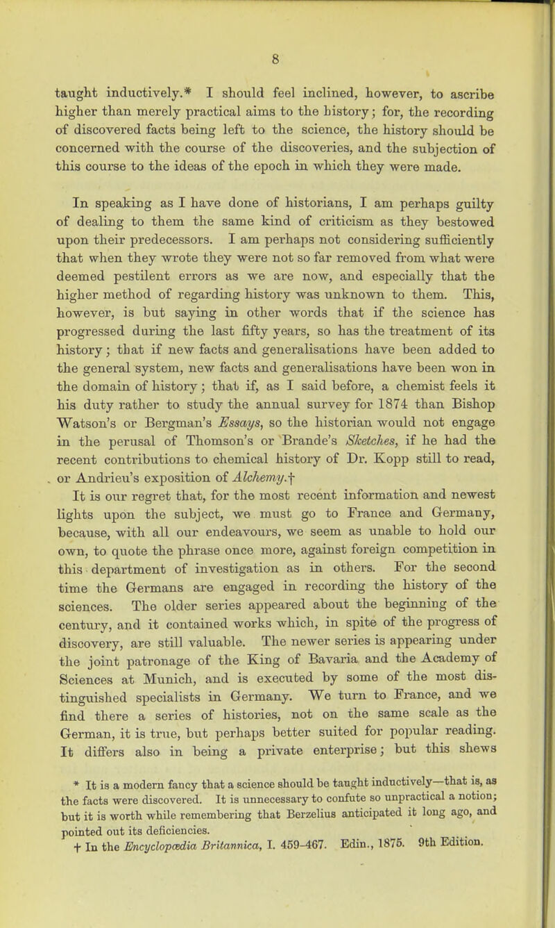 taught inductively.* I should feel inclined, however, to ascribe higher than merely practical aims to the history; for, the recording of discovered facts being left to the science, the history should be concerned with the course of the discoveries, and the subjection of this course to the ideas of the epoch in which they were made. In speaking as I have done of historians, I am perhaps guilty of dealing to them the same kind of criticism as they bestowed upon their predecessors. I am pei'haps not considering sufficiently that when they wrote they were not so far removed from what were deemed pestilent errors as we are now, and especially that the higher method of regarding history was unknown to them. This, however, is but saying in other words that if the science has progressed during the last fifty years, so has the treatment of its history; that if new facts and generalisations have been added to the general system, new facts and generalisations have been won in the domain of history; that if, as I said before, a chemist feels it his duty rather to study the annual survey for 1874 than Bishop Watson's or Bergman's Essays, so the historian would not engage in the perusal of Thomson's or Brande's Sketches, if he had the recent contributions to chemical history of Dr. Kopp still to read, or Andrieu's exposition of Alchemy.f It is our regret that, for the most recent information and newest lights upon the subject, we must go to France and Germany, because, with all our endeavours, we seem as unable to hold our own, to quote the phrase once more, against foreign competition in this department of investigation as in others. For the second time the Germans are engaged in recording the history of the sciences. The older series appeared about the beginning of the century, and it contained works which, in spite of the progress of discovery, are still valuable. The newer series is appearing under the joint patronage of the King of Bavaria and the Academy of Sciences at Munich, and is executed by some of the most dis- tinguished specialists in Germany. We turn to France, and we find there a series of histories, not on the same scale as the German, it is true, but perhaps better suited for popular reading. It differs also in being a private enterprise; but this shews * It is a modern fancy that a science should be taught inductively—that is, as the facts were discovered. It is unnecessary to confute so unpractical a notion; but it is worth while remembering that Berzelius anticipated it long ago, and pointed out its deficiencies. t In the Encyclopaedia Britannica, I. 459-467. Edin., 1875. 9th Edition.