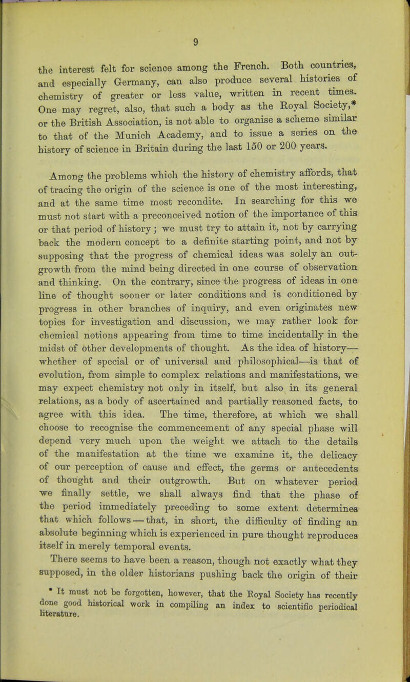 the interest felt for science among the French. Both countries, and especially Germany, can also produce several histories of chemistry of greater or less value, written in recent times. One may regret, also, that such a body as the Royal Society,* or the British Association, is not able to organise a scheme similar to that of the Munich Academy, and to issue a series on the history of science in Britain during the last 150 or 200 years. Among the problems which the history of chemistry affords, that of tracing the origin of the science is one of the most interesting, and at the same time most recondite. In searching for this we must not start with a preconceived notion of the importance of this or that period of history ; we must try to attain it, not by carrying back the modern concept to a definite starting point, and not by supposing that the progress of chemical ideas was solely an out- growth from the mind being directed in one course of observation and thinking. On the contrary, since the progress of ideas in one line of thought sooner or later conditions and is conditioned by progress in other branches of inquiry, and even originates new topics for investigation and discussion, we may rather look for chemical notions appearing from time to time incidentally in the midst of other developments of thought. As the idea of history— whether of special or of universal and philosophical—is that of evolution, from simple to complex relations and manifestations, we may expect chemistry not only in itself, but also in its general relations, as a body of ascertained and partially reasoned facts, to agree with this idea. The time, therefore, at which we shall choose to recognise the commencement of any special phase will depend very much upon the weight we attach to the details of the manifestation at the time we examine it, the delicacy of our perception of cause and effect, the germs or antecedents of thought and their outgrowth. But on whatever period we finally settle, we shall always find that the phase of the period immediately preceding to some extent determines that which follows — that, in short, the difficulty of finding an absolute beginning which is experienced in pure thought reproduces itself in merely temporal events. There seems to have been a reason, though not exactly what they supposed, in the older historians pushing back the origin of their • It must not bo forgotten, however, that the Royal Society has recently done good historical work in compiling an index to scientific periodical literature.