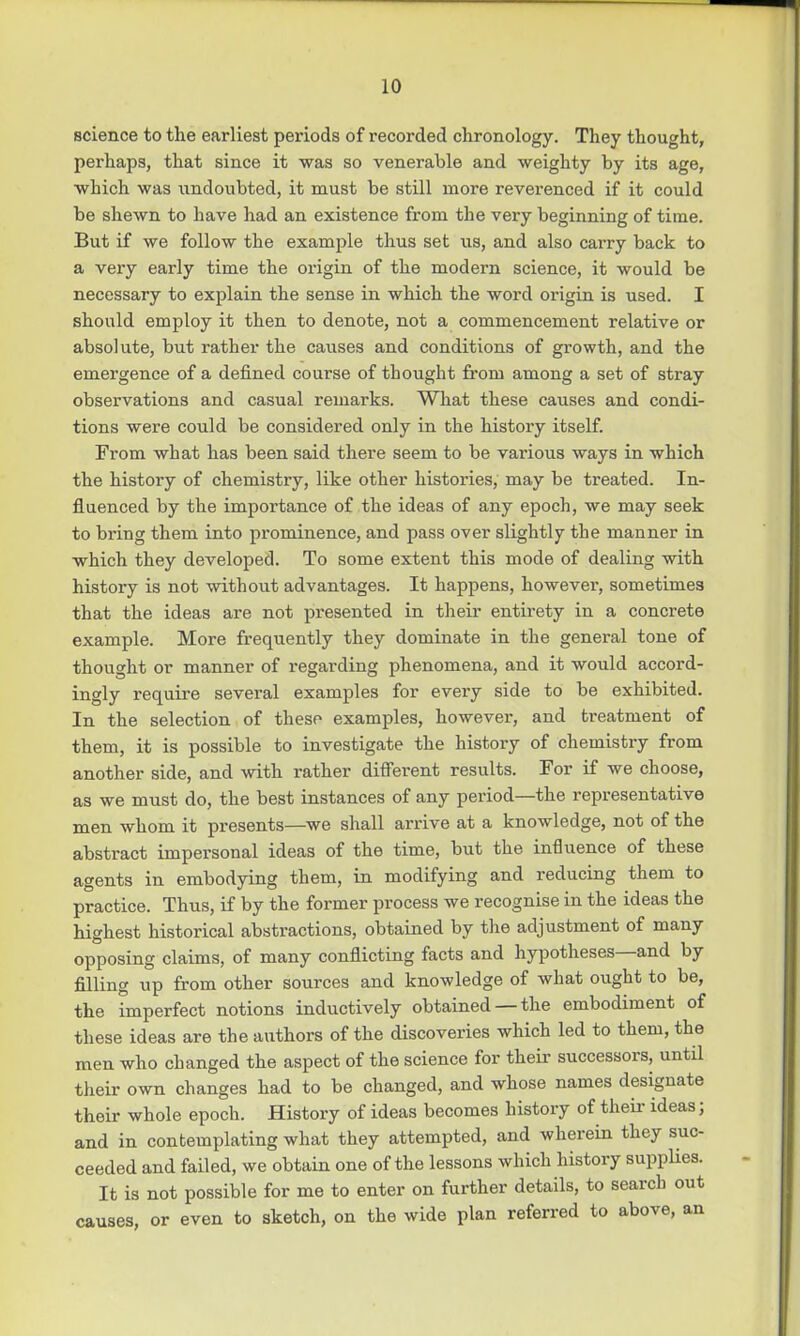 science to the earliest periods of recorded chronology. They thought, perhaps, that since it was so venerable and weighty by its age, which was undoubted, it must be still more reverenced if it could be shewn to have had an existence from the very beginning of time. But if we follow the example thus set us, and also carry back to a very early time the origin of the modern science, it would be necessary to explain the sense in which the word origin is used. I should employ it then to denote, not a commencement relative or absolute, but rather the causes and conditions of growth, and the emergence of a denned course of thought from among a set of stray observations and casual remarks. What these causes and condi- tions were could be considered only in the history itself. From what has been said there seem to be various ways in which the history of chemistry, like other histories, may be treated. In- fluenced by the importance of the ideas of any epoch, we may seek to bring them into prominence, and pass over slightly the manner in which they developed. To some extent this mode of dealing with history is not without advantages. It happens, however, sometimes that the ideas are not presented in their entirety in a concrete example. More frequently they dominate in the general tone of thought or manner of regarding phenomena, and it would accord- ingly require several examples for every side to be exhibited. In the selection of theso examples, however, and treatment of them, it is possible to investigate the history of chemistry from another side, and with rather different results. For if we choose, as we must do, the best instances of any period—the representative men whom it presents—we shall arrive at a knowledge, not of the abstract impersonal ideas of the time, but the influence of these agents in embodying them, in modifying and reducing them to practice. Thus, if by the former process we recognise in the ideas the highest historical abstractions, obtained by the adjustment of many opposing claims, of many conflicting facts and hypotheses—and by filling up from other sources and knowledge of what ought to be, the imperfect notions inductively obtained —the embodiment of these ideas are the authors of the discoveries which led to them, the men who changed the aspect of the science for their successors, until their own changes had to be changed, and whose names designate their whole epoch. History of ideas becomes history of their ideas; and in contemplating what they attempted, and wherein they suc- ceeded and failed, we obtain one of the lessons which history supplies. It is not possible for me to enter on further details, to search out causes, or even to sketch, on the wide plan referred to above, an