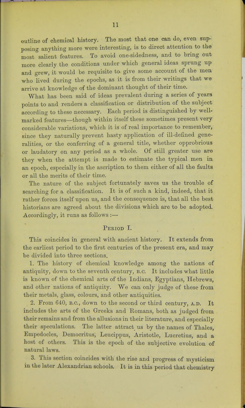 outline of chemical history. The most that one can do, even sup- posing anything more were interesting, is to direct attention to tho most salient features. To avoid one-sidedness, and to bring out more clearly the conditions under which general ideas sprung up and grew, it would be requisite to give some account of the men who lived during the epochs, as it is from their writings that we arrive at knowledge of the dominant thought of their time. What has been said of ideas prevalent during a series of years points to and renders a classification or distribution of the subject according to these necessary. Each period is distinguished by well- marked features—though within itself these sometimes present very considerable variations, which it is of real importance to remember, since they naturally prevent hasty application of ill-defined gene- ralities, or the conferring of a general title, whether opprobrious or laudatory on any period as a whole. Of still greater use are they when the attempt is made to estimate the typical men in an epoch, especially in the ascription to them either of all the faults or all the merits of their time. The nature of the subject fortunately saves us the trouble of searching for a classification. It is of such a kind, indeed, that it rather forces itself upon us, and the consequence is, that all the best historians are agreed about the divisions which are to be adopted. Accordingly, it runs as follows :— Period I. This coincides in general with ancient history. It extends from the earliest period to the first centuries of the present era, and may be divided into three sections. 1. The history of chemical knowledge among the nations of antiquity, down to the seventh century, B.C. It includes what little is known of the chemical arts of the Indians, Egyptians, Hebrews, and other nations of antiquity. We can only judge of these from their metals, glass, colours, and other antiquities. 2. From 640, B.C., down to the second or third century, A.D. It includes the arts of the Greeks and Romans, both as judged from their remains and from the allusions in their literature, and especially their speculations. The latter attract us by the names of Thales, Empedocles, Democritus, Leucippus, Aristotle, Lucretius, and a host of others. This is the epoch of the subjective evolution of natural laws. 3. This section coincides with the rise and progress of mysticism in the later Alexandrian schools. It is in this period that chemistry