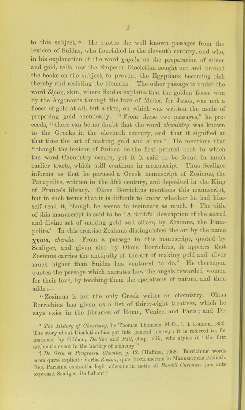 <2 to this subject. * He quotes the well known passages from the lexicon of Suidas, who nourished in the eleventh century, and who, in his explanation of the word ^/Lie'ia as the preparation of silver and gold, tells how the Emperor Diocletian sought out and burned the books on the subject, to prevent the Egyptians becoming rich thereby and resisting the Romans. The other passage is under the word Sepag, skin, where Suidas explains that the golden fleece won by the Argonauts through the love of Medea for Jason, was not a fleece of gold at all, but a skin, on which was written the mode of preparing gold chemically.  From these two passages, he pro- ceeds,  there can be no doubt that the word chemistry was known to the Greeks in the eleventh century, and that it signified at that time the art of making gold and silver'. He mentions that  though the lexicon of Suidas be the first printed book in which the word Chemistry occurs, yet it is said to be found in much earlier tracts, which still continue in manuscript. Thus Scaliger informs us that he perused a Greek manuscript of Zosimus, the Panapolite, written in the fifth century, and deposited in the King of France's library. Olaus Borrichius mentions this manuscript, but in such terms that it is difficult to know whether he had him- self read it, though he seems to insinuate as much, t The title of this manuscript is said to be ' A faithful description of the sacred and divine art of making gold and silver, by Zosimus, the Pana- polite.' In this treatise Zosimus distinguishes the art by the name XV^ta, chemia. From a passage in this manuscript, quoted by Scaliger, and given also by Olaus Borrichius, it appears that Zosimus carries the antiquity of the art of making gold and silver much higher than Suidas has ventured to do. He thereupon quotes the passage which narrates how the angels rewarded women for their love, by teaching them the operations of nature, and then adds:— Zosimus is not the only Greek writer on chemistry. Olaus Borrichius has given us a list of thirty-eight treatises, which he says exist in the libraries of Borne, Venice, and Paris; and Dr. * The History of Chemistry, by Thomas Thomson, M.D., i. 3. London, 1S30. The story about Diocletian has got into general history : it is referred to, for instance, by Gibbon, Decline and Fall, chap, xiii., who styles it the first authentic event in the history of alchemy. t De Ortu et Progressu Chemite, p. 12. [HaMffi, 100S. Borrichius* words seem quite explicit: Verba Zosimi, qua? juxta mecum in Manuscripts Biblioth. Eeg. Parisina; exstantia legit, adeoque in notis ad Eusebii Chronica jam ante expressit Scaliger, ita habent.]