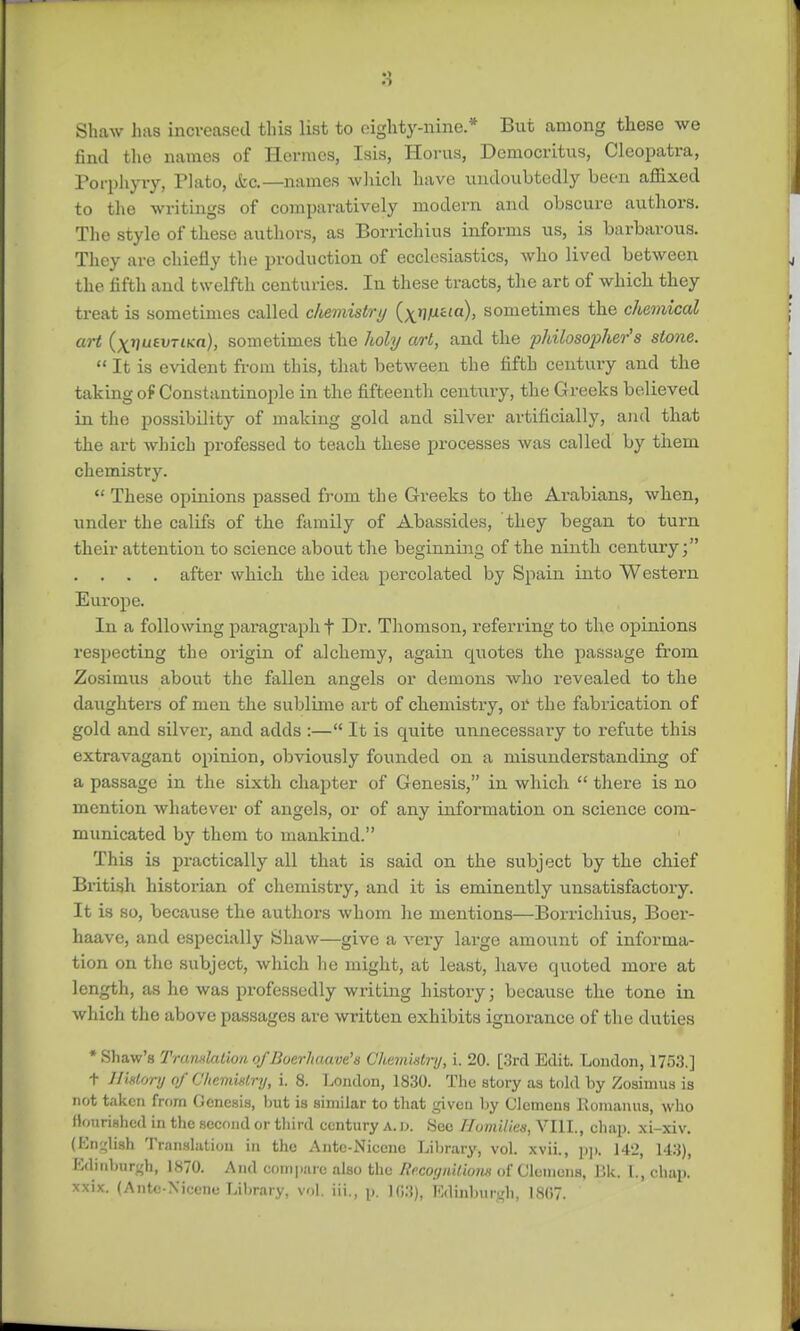 Shaw has increased this list to eighty-nine.* But among these we find the names of Hermes, Isis, Horus, Dcmocritus, Cleopatra, Porphyry, Flato, etc.—names which have undoubtedly been affixed to the writings of comparatively modern and obscure authors. The style of these authors, as Borrichius informs us, is barbarous. They are chiefly the production of ecclesiastics, who lived between the fifth and twelfth centuries. In these tracts, the art of which they treat is sometimes called cliemistry (^rjfxaia), sometimes the chemical art (xvuevTiKa), sometimes the holy art, and the philosopher's stone.  It is evident from this, that between the fifth century and the taking of Constantinople in the fifteenth century, the Greeks believed in the possibility of making gold and silver artificially, and that the art which professed to teach these processes was called by them chemistry.  These opinions passed from the Greeks to the Arabians, when, under the califs of the family of Abassides, they began to turn their attention to science about the beginning of the ninth century; . . . . after which the idea percolated by Spain into Western Europe. In a following paragraph f Dr. Thomson, referring to the opinions respecting the origin of alchemy, again quotes the passage from Zosimus about the fallen angels or demons who revealed to the daughters of men the sublime art of chemistry, or the fabrication of gold and silver, and adds :— It is quite unnecessary to refute this extravagant opinion, obviously founded on a misunderstanding of a passage in the sixth chapter of Genesis, in which  there is no mention whatever of angels, or of any information on science com- municated by them to mankind. This is practically all that is said on the subject by the chief British historian of chemistry, and it is eminently unsatisfactory. It is so, because the authors whom he mentions—Borrichius, Boer- haave, and especially Shaw—give a very large amount of informa- tion on the subject, which he might, at least, have quoted more at length, as ho was professedly writing history; because the tone in which the above passages are written exhibits ignorance of the duties •Shaw's Tranxlaliono/Boerhaave's Chemistry, i. 20. [3rd Edit. London, 1753.] t History of Chemistry, i. 8. London, 1830. The story as told by Zosimus is not taken from Genesis, but is similar to that given by Clemens Romanus, who flourished in the second or third century A. D. Sec Homilies, VIII., chap, xi-xiv. (English Translation in the Ante-Nicene Library, vol. xvii., pp. 142, 148), Edinburgh, 1870. And compare also the Recoyniliom of Clemens, Bk. L, chap, xxix. (Antc-Xicene Library, vol. iii., p. HJ.'J), Edinburgh, 1807.