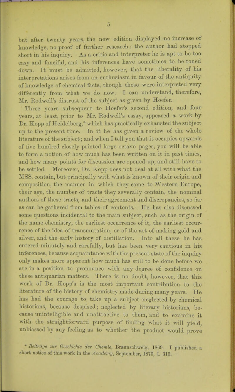 but after twenty years, the new edition displayed no increase of knowledge, no proof of further research : the author had stopped short in his inquiry. As a critic and interpreter he is apt to be too easy and fanciful, and his inferences have sometimes to be toned down. It 'must be admitted, however, that the liberality of his interpretations arises from an enthusiasm in favour of the antiquity of knowledge of chemical facts, though these were interpreted very differently from what we do now. I can understand, therefore, Mr. Rodwell's distrust of the subject as given by Hoefer. Three years subsequent to Hoefer's second edition, and four years, at least, prior to Mr. Rodwell's essay, appeared a work by Dr. Kopp of Heidelberg,* which has practically exhausted the subject up to the present time. In it he has given a review of the whole literature of the subject; and when I tell you that it occupies upwards of live hundred closely printed large octavo pages, you will be able to form a notion of how much has been written on it in past times, and how many points for discussion are opened up, and still have to be settled. Moreover, Dr. Kopp does not deal at all with what the MSS. contain, but principally with what is known of their origin and composition, the manner in which they came to Western Europe, their age, the number of tracts they severally contain, the nominal authors of these tracts, and their agreement and discrepancies, so far as can be gathered from tables of contents. He has also discussed some questions incidental to the main subject, such as the origin of the name chemistry, the eai'liest occurrence of it, the earliest occur- rence of the idea of transmutation, or of the art of making gold and silver, and the early history of distillation. Into all these he has entered minutely and carefully, but has been very cautious in his inferences, because acquaintance with the present state of the inquiry only makes more apparent how much has still to be done before we are in a position to pronounce with any degree of confidence on these antiquarian matters. There is no doubt, however, that this work of Dr. Kopp's is the most important contribution to the literature of the history of chemistry made during many years. He has had the courage to take up a subject neglected by chemical historians, because despised; neglected by literary historians, be- cause unintelligible and unattractive to them, and to examine it with the straightforward purpose of finding what it will yield, unbiassed by any feeling as to whether the product would prove * Beitrttr/c zur OeschidUe der Cliemie, Braunschweig, 1869. I published a short notice of this work in the Academy, September, 1870, T. 315.