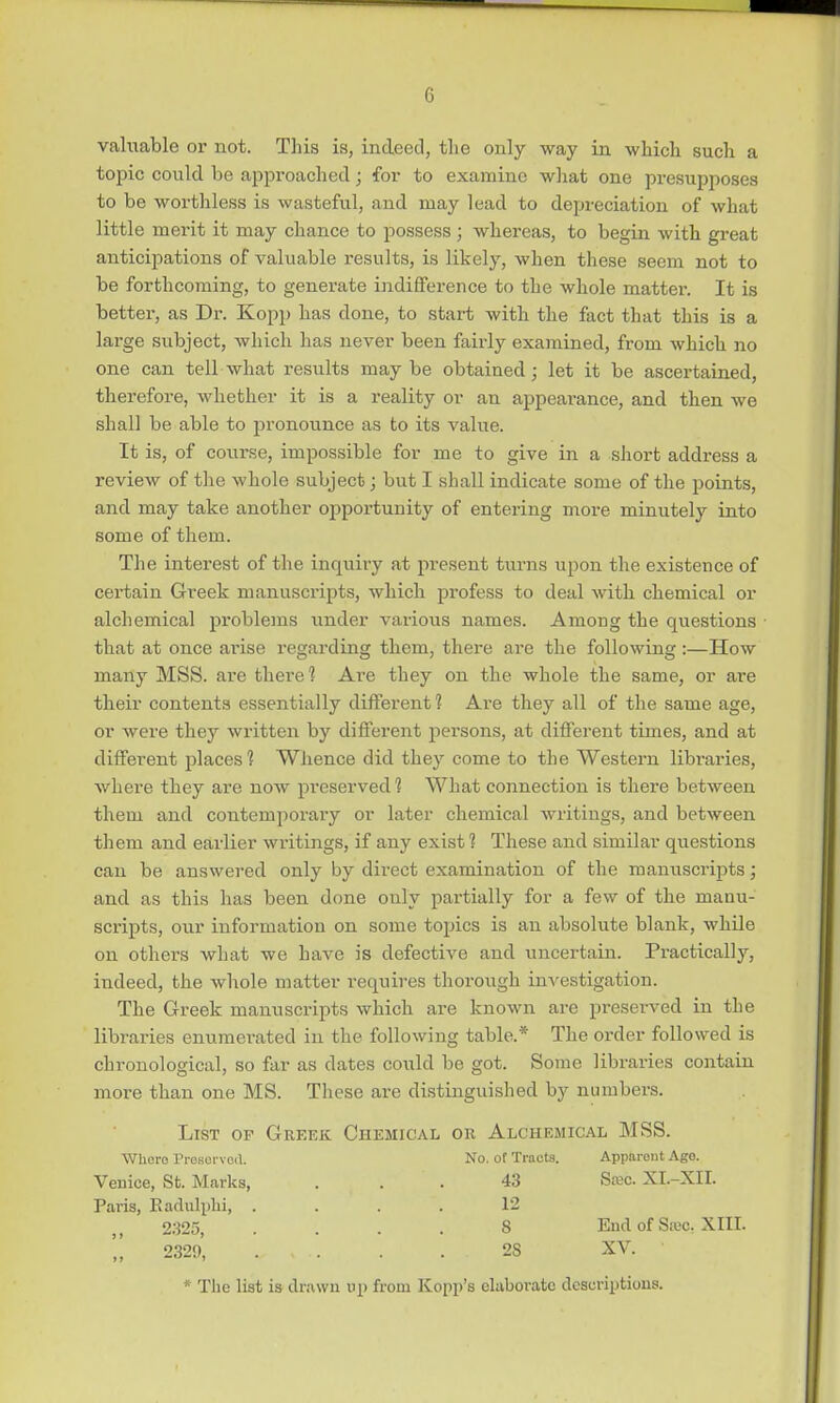 valuable or not. This is, indeed, the only way in which such a topic could be approached; for to examine what one presupposes to be worthless is wasteful, and may lead to depreciation of what little merit it may chance to possess ; whereas, to begin with great anticipations of valuable results, is likely, when these seem not to be forthcoming, to generate indifference to the whole matter. It is better, as Dr. Kopp has done, to start with the fact that this is a large subject, which has never been fairly examined, from which no one can tell what results may be obtained; let it be ascertained, therefore, whether it is a reality or an appearance, and then we shall be able to pronounce as to its value. It is, of course, impossible for me to give in a short address a review of the whole subject; but I shall indicate some of the points, and may take another opportunity of entering more minutely into some of them. The interest of the inquiry at present turns upon the existence of certain Greek manuscripts, which profess to deal with chemical or alchemical problems under various names. Among the questions that at once arise regarding them, there are the following:—How many MSS. are there 1 Are they on the whole the same, or are their contents essentially different 1 Are they all of the same age, or were they written by different persons, at different times, and at different places 1 Whence did they come to the Western libraries, where they are now preserved? What connection is there between them and contemporaiy or later chemical writings, and between them and earlier writings, if any exist ? These and similar questions can be answered only by direct examination of the manuscripts; and as this has been done only partially for a few of the manu- scripts, our information on some topics is an absolute blank, while on others what we have is defective and uncertain. Practically, indeed, the whole matter requires thorough investigation. The Greek manuscripts which are known are preserved in the libraries enumerated in the following table.* The order followed is chi-onological, so far as dates could be got. Some libraries contain more than one MS. These are distinguished by numbers. List of Greek Chemical or Alchemical MSS. Where Preserved. No. of Tracts. Apparent Ago. Venice, St. Marks, ... 43 Skc. XI.-XII. Paris, Radulphi, .... 12 2325, .... 8 End of Seeo. XIII.  2329, „ , 28 XV. ' * The list is drawn op from Kopp's elaborate descriptions.