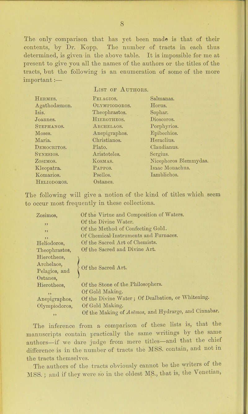 The only comparison that has yet been made is that of their contents, by Dr. Kopp. The number of tracts in each thus determined, is given in the above table. It is impossible for me at pi'esent to give you all the names of the authors or the titles of the ti-acts, but the following is an enumeration of some of the more important:— List of Authors. Hermes. Pej.agios. Agathodsemon. Olymfiodoros. Isis. Theophrastos. Joannes. Hierotheos. Stephanos. Archelaos. Moses. Anepigraphos. Maria. Christianos. Democritos. Plato. Synesios. Aristoteles. Zosimos. Kosmas. Kleopatra. Pappos. Komarios. Psellos. Heliodoros. Ostanes. Salmanas. Horus. Sophar. Dioscoros. Porphyrios. Epibechios. Heraclius. Claudianus. Sergius. Nicephoros Blemmydas. Isaac Monachus. Iamblichos. The following will give a notion of the kind of titles which seem to occur most frequently in these collections. Zosimos, Heliodoros, Theopbrastos, Hierotbeos, Arcbelaos, Pelagios, and Ostanes, Hierotbeos, Anepigrapbos, Olynipiodoros, Of tbe Virtue and Composition of Waters. Of tbe Divine Water. Of tbe Metbod of Confecting Gold. Of Cbemical Instruments and Furnaces. Of tbe Sacred Art of Chemists. Of tbe Sacred and Divine Art. Of tbe Sacred Art. Of tbe Stone of tbe Philosophers. Of Gold Making. Of the Divine Water ; Of Dealbation, or Whitening. Of Gold Making. Of the Making of Asemos, and Hydrarge, and Cinnabar. The inference from a comparison of these lists is, that the manuscripts contain practically the same writings by the same authors—if we dare judge from mere titles—and that the chief difference is in the number of tracts the MSS. contain, and not m the tracts themselves. The authors of the tracts obviously cannot be the writers of the MSS. ; and if they were so in the oldest MS., that is, the Venetian,