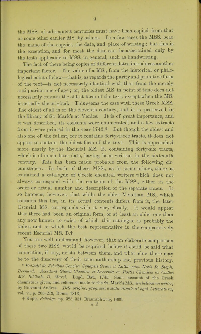 the MSS. of subsequent centuries must have been copied from that or some other earlier MS. by others. In a few cases the MSS. bear the name of the copyist, the date, and place of writing ; but this is the exception, and for most the date can be ascertained only by the tests applicable to MSS. in general, such as handwriting. The fact of there being copies of different dates introduces another important factor. The value of a MS., from the historical or philo- logical point of view—that is, as regards the purity and primitive form of the text—is not necessarily identical with that from the merely antiquarian one of age; or, the oldest MS. in point of time does not necessarily contain the oldest form of the text, except when the MS. is actually the original. This seems the case with these Greek MSS. The oldest of all is of the eleventh century, and it is preserved in the library of St. Mark's at Yenice. It is of great importance, and it was described, its contents were enumerated, and a few extracts from it -were printed in the year 1745.* But though the oldest and also one of the fullest, for it contains forty-three tracts, it does not appear to contain the oldest form of the text. This is approached more nearly by the Escurial MS. B, containing forty-six tracts, which is of much later date, having been written in the sixteenth century. This has been made probable from the following cir- cumstance :—In both of these MSS., as in some others, there is contained a catalogue of Greek chemical writers which does not always correspond -with the contents of the MSS., either in the order or actual number and description of the separate tracts. It so happens, however, that while the older Venetian MS., which contains this list, in its actual contents differs from it, the later Escurial MS. corresponds with it very closely. It would appear that there had been an original form, or at least an older one than any now known to exist, of which this catalogue is probably the index, and of which the best representative is the comparatively recent Escurial MS. B.+ You can well understand, however, that an elaborate comparison of these two MSS. would be required before it could be said what connection, if any, exists between them, and what clue there may be to the discovery of their true authorship and previous history. * Patktdii de Febribus Concisa Synopsis Grace et Laline cum Nolis Jo. Steph. Bernard. Accedunt Qlossce C'hemictc et Exccrpta ex Poelis Chemkis ex Codice MS. Bibliolli. D. Marci. Lugd. Bat., 1745. Some account of the Greek chemists is given, and reference made to the St. Mark's MS., un bellissimo codice, by Giovanni Anrlres. DeW orirjinc, pror/reasi e stalo altuale di ogni Letteratura, vol. v., p. 205-213, Roma, 1813. t Kopp, Beitrdge, pp. 325, 331, Braunschweig 1860. A 2