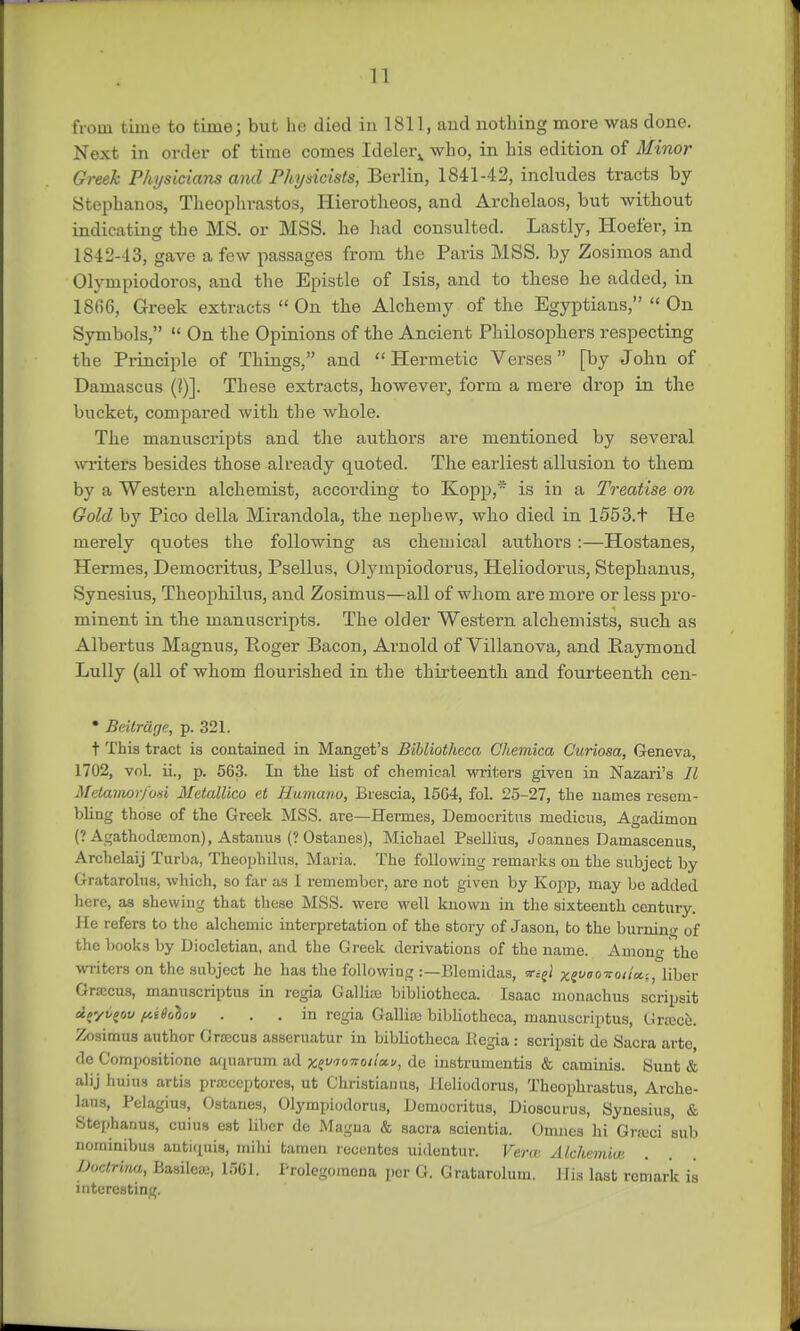 from time to time; but he died in 1811, and nothing more was done. Next in order of time comes Ideler^ who, in his edition of Minor Greek Physicians and Physicists, Berlin, 1841-42, includes tracts by Stephanos, Theophrastos, Hierotheos, and Archelaos, but without indicating the MS. or MSS. he had consulted. Lastly, Hoefer, in 1842-13, gave a few passages from the Paris MSS. by Zosimos and Olympiodoros, and the Epistle of Isis, and to these he added, in 18*fi6, Greek extracts  On the Alchemy of the Egyptians,  On Symbols,  On the Opinions of the Ancient Philosophers respecting the Principle of Things, and  Hermetic Verses [by John of Damascus (?)]. These extracts, however, form a mere drop in the bucket, compared with the whole. The manuscripts and the authors are mentioned by several writers besides those already quoted. The earliest allusion to them by a Westex-n alchemist, accoi'ding to Kopp,' is in a Treatise on Gold by Pico della Mrrandola, the nephew, who died in 1553. t He merely quotes the following as chemical authors :—Hostanes, Hermes, Democritus, Psellus, (Jlympiodorus, Heliodorus, Stephanus, Synesius, Theophilus, and Zosimus—all of whom are more or less pro- minent in the manuscripts. The older Western alchemists, such as Albertus Magnus, Roger Bacon, Arnold of Villanova, and Baymond Lully (all of whom nourished in the thirteenth and fourteenth cen-  Beitrage, p. 321. t This tract is contained in Manget's Bibliotheca Chemica Curiosa, Geneva, 1702, vol. ii., p. 563. In the list of chemical writers given in Nazari's It Metamorfori Metallico et Humanv, Brescia, 15G4, fol. 25-27, the names resem- bling those of the Greek MSS. are—Hermes, Democritus niedicus, Agadimon (? Agathodamion), Astanus (? Ostanes), Michael Psellius, Joannes Damascenus, Archelaij Turba, Theophilus, Maria. The following remarks on the subject by Gratarolus, which, so far as 1 remember, are not given by Kopp, may be added here, as shewing that these MSS. were well known in the sixteenth century. He refers to the alchemic interpretation of the story of Jason, to the burning of the books by Diocletian, and the Greek derivations of the name. Among the writers on the subject he has the following :—Blemidas, sr.-ji xe^o^oita.-., liber Gracus, manuscriptus in regia Gallic bibliotheca. Isaac monachus scripsit doyv^ov f/A6ohov ... in regia Gallia bibliotheca, manuscriptus, Grrecu. Zosimus author Grrecus asseruatur in bibliotheca llegia : scripsit de Sacra arte, de Gompositione aquarum ad xe<>noiia.», de instrumentis & caminis. Sunt & alij huius artis prseccptores, ut Ghristiauus, Heliodorus, Theophrastus, Arche- laus, Pelagius, Ostanes, Olympioilorus, Democritus, Dioscurus, Synesius, & Stephanus, cuius est liber de Magna & sacra scientia. Omnes hi Grajci sub nominibus antiipiis, mihi tamen reccntes uidentur. Vera Akhemiw Doctrina, Basileaj, 1661. Prolegomena por G. Gratarolum. His last remark is interesting.