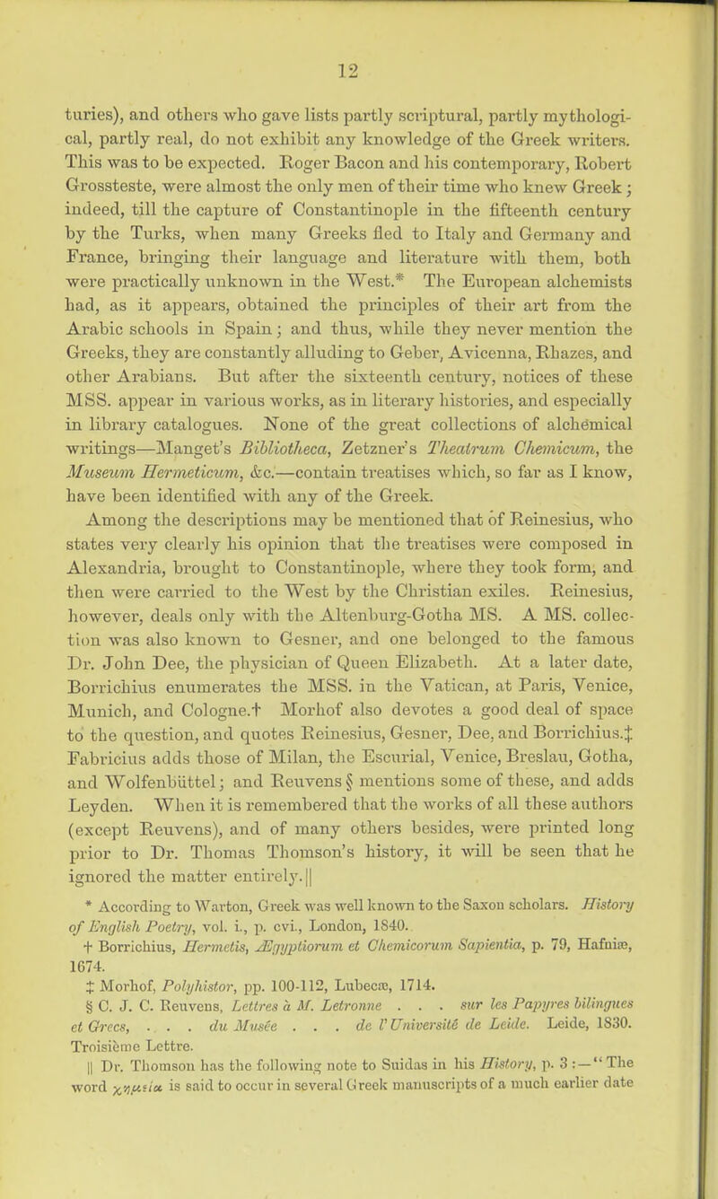 turies), and others who gave lists partly scriptural, partly mythologi- cal, partly real, do not exhibit any knowledge of the Greek writers. This was to be expected. Roger Bacon and his contemporary, Robert Grossteste, were almost the only men of their time who knew Greek; indeed, till the capture of Constantinople in the fifteenth century by the Turks, when many Greeks fled to Italy and Germany and France, bringing their language and literature with them, both were practically unknown in the West.* The European alchemists had, as it appears, obtained the principles of their art from the Arabic schools in Spain; and thus, while they never mention the Greeks, they are constantly alluding to Geber, Avicenna, Rhazes, and other Arabians. But after the sixteenth century, notices of these MSS. appear in various works, as in literary histories, and especially in library catalogues. None of the great collections of alchemical writings—Manget's Bibliotheca, Zetzners Theatrum Chemicum, the Museum Hermeticum, &c.—contain treatises which, so far as I know, have been identified with any of the Greek. Among the descriptions may be mentioned that of Reinesius, who states very clearly his opinion that the treatises were composed in Alexandria, brought to Constantinople, where they took form, and then were carried to the West by the Christian exiles. Reinesius, however, deals only with the Altenburg-Gotha MS. A MS. collec- tion was also known to Gesner, and one belonged to the famous Dr. John Dee, the physician of Queen Elizabeth. At a later date, Borrichius enumerates the MSS. in the Vatican, at Paris, Venice, Munich, and Cologne.t Morhof also devotes a good deal of space to the question, and quotes Reinesius, Gesner, Dee, and Borrichius.J Eabricius adds those of Milan, the Escurial, Venice, Breslau, Gotha, and Wolfenbuttel; and Reuvens § mentions some of these, and adds Leyden. When it is remembered that the works of all these authors (except Reuvens), and of many others besides, were printed long prior to Dr. Thomas Thomson's history, it will be seen that he ignored the matter entirely. || * According to Warton, Greek was well known to the Saxon scholars. History of English Poetry, vol. i., p. cvl, London, 1840. + Borrichius, Hermelis, JErjyptiorum et Ckemicorum Sapienlia, p. 79, Hafuiai, 1674. J Morhof, Polyhistor, pp. 100-112, Luhecic, 1714. § C. J. C. Reuvens, Lettres a M. Letronne . . . sur les Papyres bilingues etGrecs, . . . du Mvsee . . . dc V Universite tie Lcide. Leide, 1S30. Troisieme Lettre. || Dr. Thomson has the following; note to Suidas in his History, p. 3 : — The word xil.ui'cc is sa'd to occur in several Greek manuscripts of a much earlier date