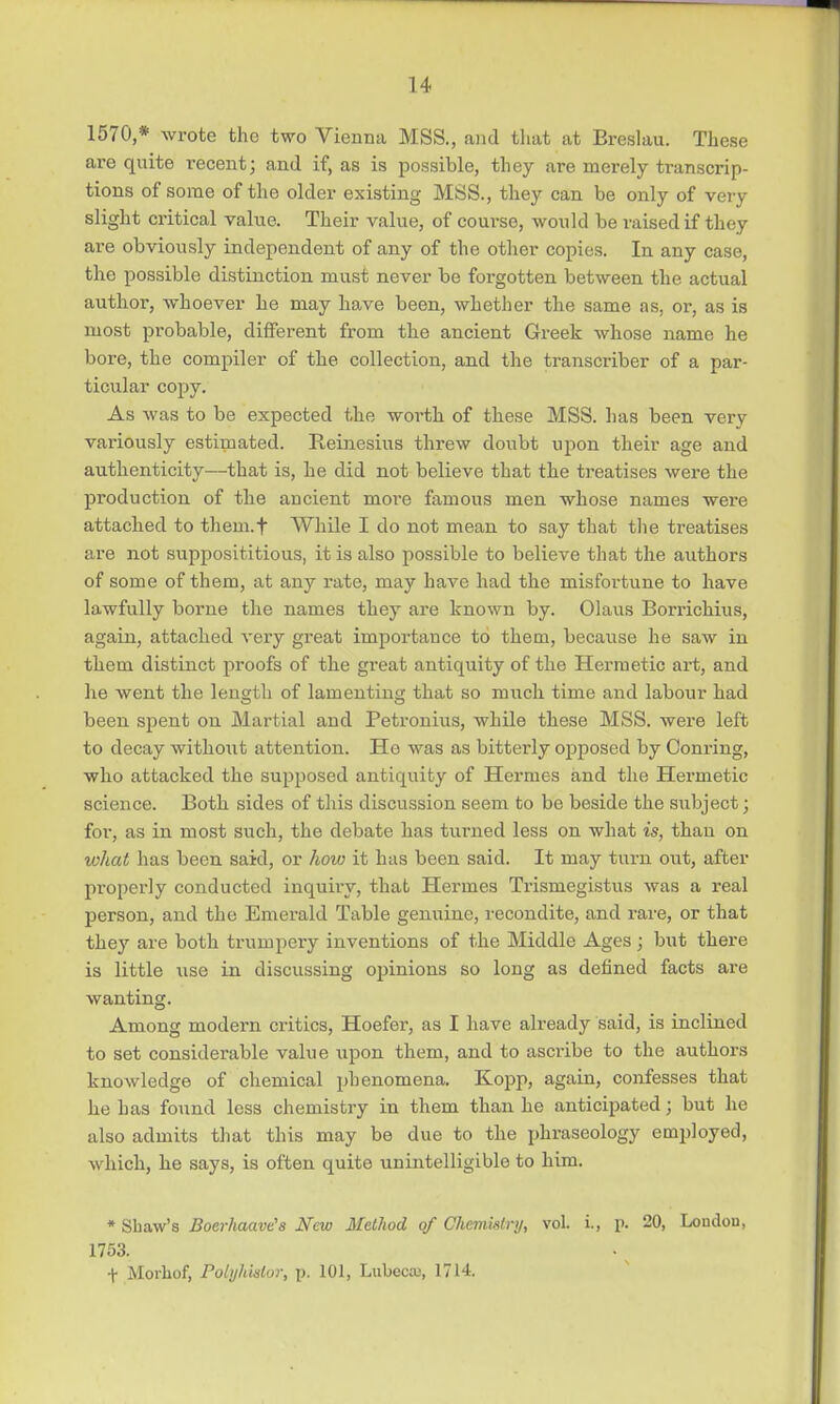 1570,* wrote the two Vienna MSS., and that at Breslau. These are quite i-ecent; and if, as is possible, they are merely transcrip- tions of some of the older existing MSS., they can be only of very slight critical value. Their value, of course, would be raised if they are obviously independent of any of the other copies. In any case, the possible distinction must never be forgotten between the actual author, whoever he may have been, whether the same as, or, as is most probable, different from the ancient Greek whose name he bore, the compiler of the collection, and the transcriber of a par- ticular copy. As was to be expected the worth of these MSS. has been very variously estimated. Reinesius threw doubt upon their age and authenticity—-that is, he did not believe that the treatises were the production of the ancient more famous men whose names were attached to them.f While I do not mean to say that the treatises are not supposititious, it is also possible to believe that the authors of some of them, at any rate, may have had the misfortune to have lawfully borne the names they are known by. Olaus Borrichius, again, attached very great importance to them, because he saw in them distinct proofs of the great antiquity of the Hermetic art, and he went the length of lamenting that so much time and labour had been spent on Martial and Petronius, while these MSS. were left to decay witho\it attention. He was as bitterly opposed by Conring, who attacked the supposed antiquity of Hermes and the Hermetic science. Both sides of this discussion seem to be beside the subject; for, as in most such, the debate has turned less on what is, than on what has been said, or how it has been said. It may turn out, after properly conducted inquiry, that Hermes Trismegistus was a real person, and the Emerald Table genuine, recondite, and rare, or that they are both trumpery inventions of the Middle Ages; but there is little use in discussing opinions so long as defined facts are wanting. Among modern critics, Hoefer, as I have already said, is inclined to set considerable value upon them, and to ascribe to the authors knowledge of chemical phenomena. Kopp, again, confesses that he has found less chemistry in them than he anticipated; but he also admits that this may be due to the phraseology employed, which, he says, is often quite unintelligible to him. * Sbaw's Boerhaavt's New Method of Chemistry, vol. i., p. 20, Loudou, 1753. + Morhof, Polykistor, p. 101, Lubectu, 1714.