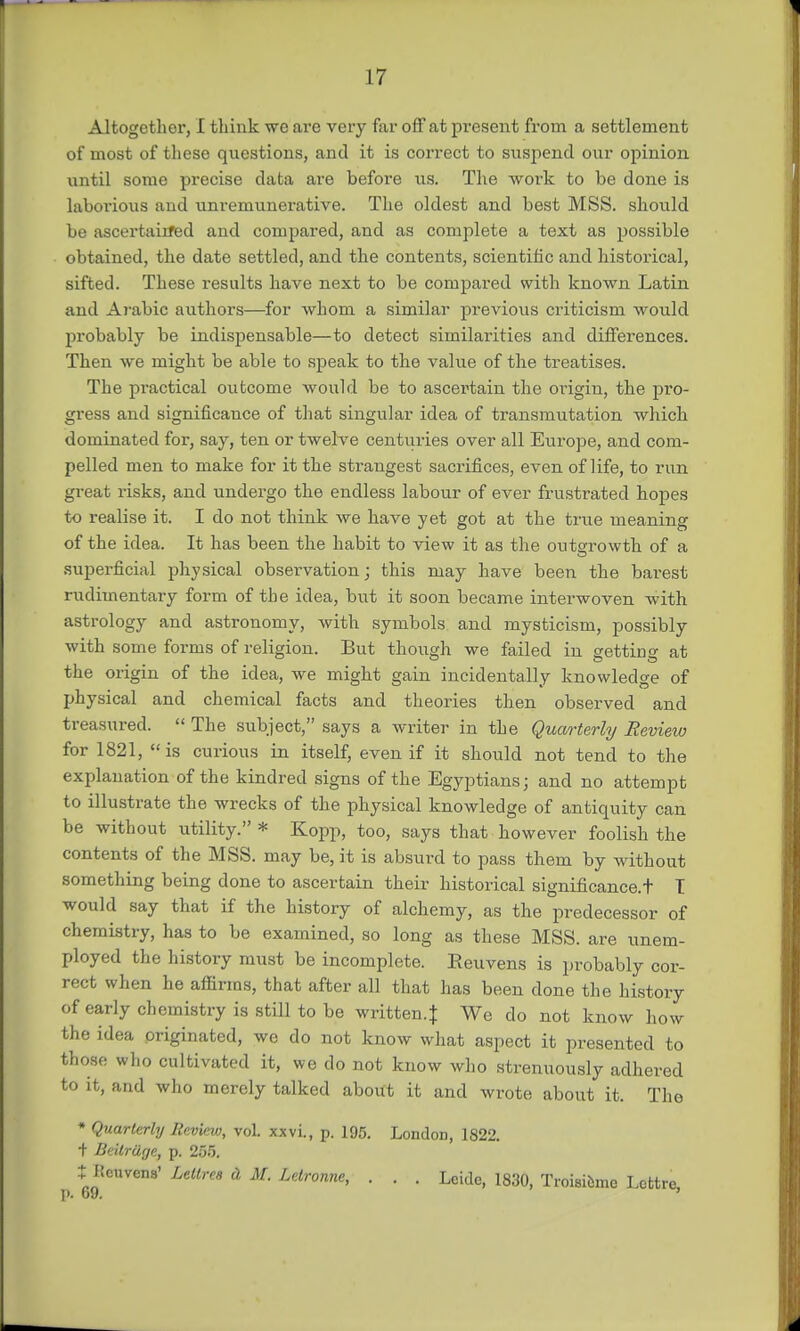 Altogetlior, I think we are very far off at present from a settlement of most of these questions, and it is correct to suspend our opinion until some precise data are before us. The work to be done is laborious and unremunerative. The oldest and best MSS. should be ascertained and compared, and as complete a text as possible obtained, the date settled, and the contents, scientific and historical, sifted. These results have next to be compared with known Latin and Arabic authors—for whom a similar previous criticism would probably be indispensable—to detect similarities and differences. Then we might be able to speak to the value of the treatises. The practical outcome would be to ascertain the origin, the pro- gress and significance of that singular idea of transmutation which dominated for, say, ten or twelve centuries over all Europe, and com- pelled men to make for it the strangest sacrifices, even of life, to run gi-eat risks, and undergo the endless labour of ever frustrated hopes to realise it. I do not think we have yet got at the true meaning of the idea. It has been the habit to view it as the outgrowth of a superficial physical observation; this may have been the barest rudimentary form of the idea, but it soon became interwoven with astrology and astronomy, with symbols and mysticism, possibly with some forms of religion. But though we failed in getting at the origin of the idea, we might gain incidentally knowledge of physical and chemical facts and theories then observed and treasured.  The subject, says a writer in the Quarterly Review for 1821, is curious in itself, even if it should not tend to the explanation of the kindred signs of the Egyptians; and no attempt to illustrate the wrecks of the physical knowledge of antiquity can be without utility. * Kopp, too, says that however foolish the contents of the MSS. may be, it is absurd to pass them by Avithout something being done to ascertain their historical significance^ T would say that if the history of alchemy, as the predecessor of chemistry, has to be examined, so long as these MSS. are unem- ployed the history must be incomplete. Eeuvens is probably cor- rect when he affirms, that after all that has been done the history of early chemistry is still to be written.f We do not know how the idea originated, we do not know what aspect it presented to those who cultivated it, we do not know who strenuously adhered to it, and who merely talked about it and wrote about it. The * Quarterly Review, vol. xxvi., p. 195. London, 1822. + Beitruge, p. 255. t Jtcuvens' Letlrea A M. Letronne, . . . Leidc, 1830, Troisibme Lcttre, 1>. t>9.