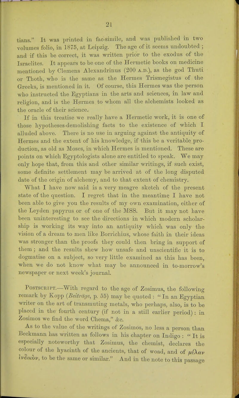tians. It was printed in fac-simile, and was published in two volumes folio, in 1875, at Leipzig. The age of it seems undoubted ; and if this be correct, it was written prior to the exodus of the Israelites. It appears to be one of the Hermetic books on medicine mentioned by Clemens Alexandrinus (200 a.d.), as the god Thuti or Thoth, who is the same as the Hermes Trismegistus of the Greeks, is mentioned in it. Of course, this Hermes was the person who instructed the Egyptians in the arts and sciences, in law and religion, and is the Hermes to whom all the alchemists looked as the oracle of their science. If in this treatise we really have a Hermetic work, it is one of those hypotheses-demolishing facts to the existence of which I alluded above. There is no use in arguing against the antiquity of Hermes and the extent of his knowledge, if this be a veritable pro- duction, as old as Moses, in which Hermes is mentioned. These are points on which Egyptologists alone are entitled to speak. We may only hope that, from this and other similar writings, if such exist, some definite settlement may be arrived at of the long disputed date of the origin of alchemy, and to that extent of chemistry. What I have now said is a very meagre sketch of the present state of the question. I regret that in the meantime I have not been able to give you the results of my own examination, either of the Leyden papyrus or of one of the MSS. But it may not have been uninteresting to see the directions in which modern scholar- ship is working its way into an antiquity which was only the vision of a dream to men like Borrichius, whose faith in their ideas was stronger than the proofs they could then bring in support of them ; and the results shew how unsafe and unscientific it is to dogmatise on a subject, so very little examined as this has been, when we do not know what may be announced in to-mori-ow's newspaper or next week's journal. Postscript.—With regard to the age of Zosimus, the following remark by Kopp (Beitrage, p. 55) may be quoted :  In an Egyptian writer on the art of transmuting metals, who perhaps, also, is to be placed in the fourth century (if not in a still earlier period) : in Zosimos we find the word Chema, &c. As to the value of the writings of Zosimos, no less a person than Beckmann has written as follows in his chapter on Indigo :  It is especially noteworthy that Zosimus, the chemist, declares the colour of the hyacinth of the ancients, that of woad, and of fii\av \vIikov, to be the same or similar. And in the note to this passage