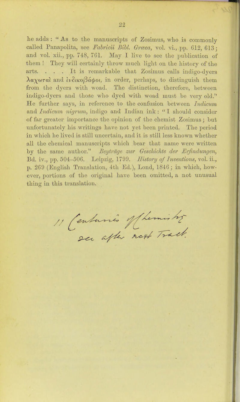 he adds :  As to the manuscripts of Zosimus, who is commonly called Panapolita, see Fabricii Bill. Grceca, vol. vi., pp. G12, 613; and vol. xii., pp. 748, 761. May I live to see the publication of them ! They will certainly throw much light on the history of the arts. . . . It is remarkable that Zosimus calls indigo-dyers Xa^wrai and ivSiKo|3a^>of, in order, perhaps, to distinguish them from the dyers with woad. The distinction, therefore, between indigo-dyers and those who dyed with woad must be very old. He further says, in reference to the confusion between Indicum and Indicum nigrum, indigo and Indian ink:  I should consider of far greater importance the opinion of the chemist Zosimus; but unfortunately his writings have not yet been printed. The period in which he lived is still uncertain, and it is still less known whether all the chemical manuscripts which bear that name were written by the same author. Beytrdge zur Geschichte der Erfindungen, Bd. iv., pp. 504-506. Leipzig, 1799. History of Inventions, vol. ii., p. 269 (English Translation, 4th Ed.), Lond, 1846; in which, how- ever, portions of the original have been omitted, a not unusual thing in this translation. /7 ^^c^Z ^/2l~^^r