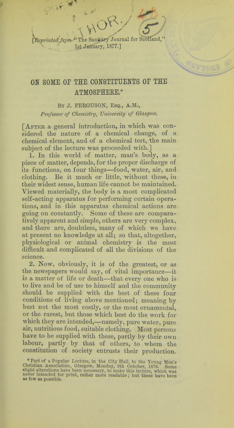 [K<!pnn<e<fAo?»-The Sanitary Journal for Scotland, l§t January, 1877.] ON SOME or THE CONSTITUENTS OP THE ATMOSPHEEE.* By J. FERGUSON, Esq., A.M,, Professor of Chemistry, Umiversity of Glasgow. [Aftkr a general introduction, in Avliicli was con- sidered the nature of a chemical change, of a chemical element, and of a chemical test, the main subject of the lecture was proceeded with.] 1. In this world of matter, man's body, as a piece of matter, depends, for the proper discharge of its functions, on four things—food, water, air, and clothing. Be it much or little, without these, in their widest sense, human life cannot be maintained. Viewed materially, the body is a most complicated self-acting apparatus for performing certain opera- tions, and in this apparatus chemical actions are going on constantly. Some of these are compara- tively apparent and simple, others are very complex, and there are, doubtless, many of which we have at present no knowledge at all; so that, altogether, physiological or animal chemistry is the most difficult and complicated of all the divisions of the science. 2. Now, obviously, it is of the greatest, or as the newspapers would say, of vital importance—it is a matter of life or death—that every one who is to live and be of use to himself and the community should be supplied with the best of these four conditions of living above mentioned; meaning by best not the most costly, or the most ornamental, or the rarest, but those which best do the work for which they are intended,—namely, pure water, pure air, nutritious food, suitable clothing. Most persons have to be supplied with these, partly by their own labour, partly by that of others, to whom the constitution of society entrusts their production. •Part of n Popular Lffcliirc, in tlio City Hall, to tlic Young Men's Christian Association, Glasgow, Monday, 9th October, 1870. Some Blight altcriitions havij been necessary, to make this lecture, which was never intcmli^d for print, rather more readable; but those have been as few as yossiblc.