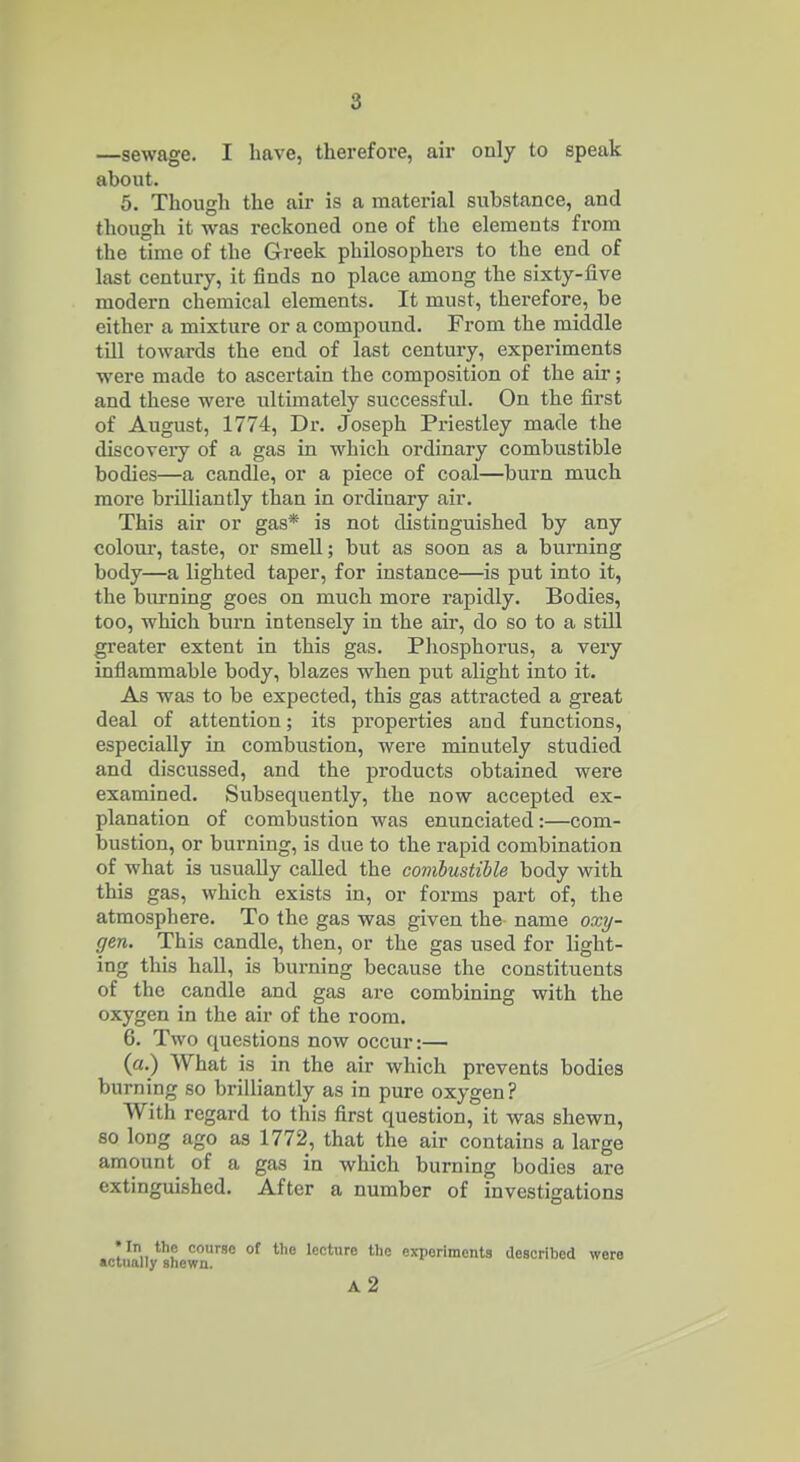—sewage. I have, therefore, air only to speak about. 5. Though the air is a material substance, and though it was reckoned one of the elements from the time of the Greek philosophers to the end of last century, it finds no place among the sixty-five modern chemical elements. It must, therefore, be either a mixture or a compound. From the middle till towards the end of last century, experiments were made to ascertain the composition of the air; and these were ultimately successful. On the first of August, 1774, Dr. Joseph Priestley made the discoveiy of a gas in which ordinary combustible bodies—a candle, or a piece of coal—burn much more brilliantly than in ordinary air. This air or gas* is not distinguished by any coloui', taste, or smell; but as soon as a burning body—a lighted taper, for instance—is put into it, the burning goes on much more rapidly. Bodies, too, which burn intensely in the air, do so to a still greater extent in this gas. Phosphorus, a veiy inflammable body, blazes when put alight into it. As was to be expected, this gas attracted a great deal of attention; its properties and functions, especially in combustion, were minutely studied and discussed, and the products obtained were examined. Subsequently, the now accepted ex- planation of combustion was enunciated:—com- bustion, or burning, is due to the rapid combination of what is usually called the conibustible body with this gas, which exists in, or forms part of, the atmosphere. To the gas was given the name oxy- gen. This candle, then, or the gas used for light- ing this hall, is burning because the constituents of the candle and gas are combining with the oxygen in the air of the room. 6. Two questions now occur:— (a.) What is in the air which prevents bodies burning so brilliantly as in pure oxygen? With regard to this first question, it was shewn, so long ago as 1772, that the air contains a large amount of a gas in which burning bodies are extinguished. After a number of investigations * In the course of the lecture the experiments described were actually shewn. a2