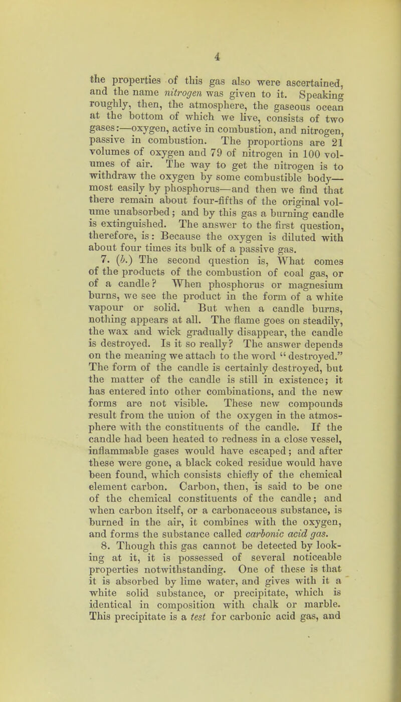 the properties of this gas also were ascertained, and the name nitrogen was given to it. Speaking roughly, then, the atmosphere, the gaseous ocean at the bottom of which we live, consists of two gases:—oxygen, active in combustion, and nitrogen, passive in combustion. The proportions are 21 volumes of oxygen and 79 of nitrogen in 100 vol- umes of air. The way to get the nitrogen is to withdraw the oxygen by some combustible body— most easily by phosphorus—and then we find that there remain about four-fifths of the original vol- ume unabsorbed; and by this gas a burning candle is extinguished. The answer to the first question, therefore, is: Because the oxygen is diluted with about four times its bulk of a passive gas. 7. (5.) The second question is, What comes of the products of the combustion of coal gas, or of a candle? When phosphorus or magnesium burns, we see the product in the form of a white vapour or solid. But when a candle burns, nothing appears at all. The flame goes on steadily, the wax and vsdck gi-adnally disappear, the candle is destroyed. Is it so really? The answer depends on the meaning we attach to the word  destroyed. The form of the candle is certainly destroyed, but the matter of the candle is still in existence; it has entered into other combinations, and the new forms are not visible. These new compounds result from the union of the oxygen in the atmos- phere with the constituents of the candle. If the candle had been heated to redness in a close vessel, inflammable gases would have escaped; and after these were gone, a black coked residue wovild have been found, which consists chiefly of the chemical element cai'bon. Carbon, then, is said to be one of the chemical constituents of the candle; and when carbon itself, or a carbonaceous substance, is burned in the air, it combines with the oxygen, and forms the substance called carbonic acid gas. 8. Though this gas cannot be detected by look- ing at it, it is possessed of several noticeable properties notwithstanding. One of these is that it is absorbed by lime water, and gives with it a white solid substance, or precipitate, which is identical in composition with chalk or marble. This precipitate is a test for carbonic acid gas, and