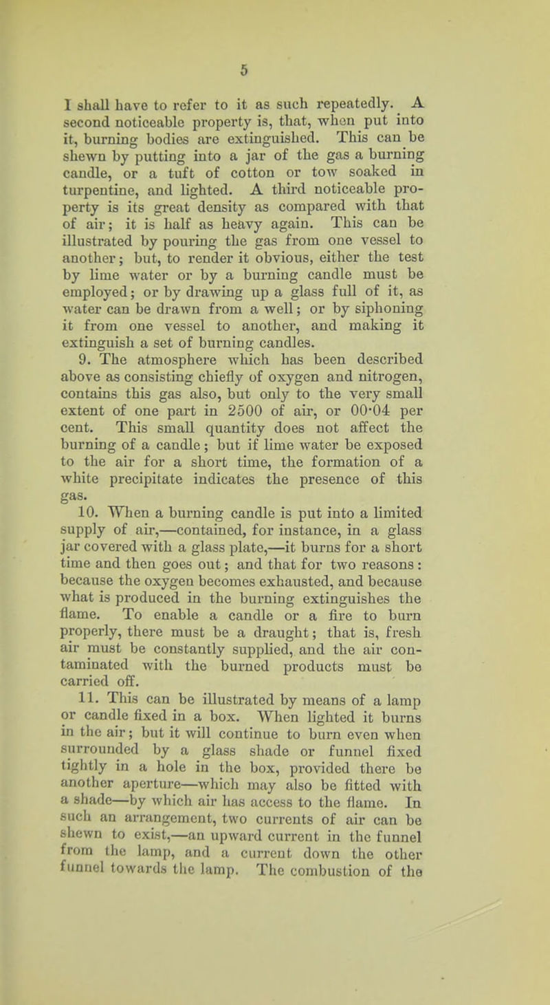 I shall have to refer to it as such repeatedly. _ A second noticeable property is, that, when put into it, burning bodies are extinguished. This can be shewn by putting into a jar of the gas a burning candle, or a tuft of cotton or tow soaked in turpentine, and lighted, A third noticeable pro- perty is its great density as compared with that of air; it is half as heavy again. This can be illustrated by pouring the gas from one vessel to another; but, to render it obvious, either the test by lime water or by a burning candle must be employed; or by drawing up a glass full of it, as water can be drawn fi-om a well; or by siphoning it from one vessel to another, and making it extinguish a set of burning candles. 9. The atmosphere which has been described above as consisting chiefly of oxygen and nitrogen, contakis this gas also, but only to the very small extent of one part in 2500 of air, or 00*04 per cent. This small quantity does not affect the burning of a candle ; but if lime water be exposed to the air for a short time, the formation of a white precipitate indicates the presence of this gas. 10. When a burning candle is put into a limited supply of air,—contained, for instance, in a glass jar covered with a glass plate,—it burns for a short time and then goes out; and that for two reasons: because the oxygen becomes exhausted, and because what is produced in the burning extinguishes the flame. To enable a candle or a fire to burn properly, there must be a draught; that is, fresh air must be constantly supplied, and the air con- taminated with the burned products must be carried off. 11. This can be illustrated by means of a lamp or candle fixed in a box. When lighted it burns in the air; but it will continue to burn even when surrounded by a glass shade or funnel fixed tightly in a hole in the box, provided there be another aperture—which may also be fitted with a shade—by which air has access to the flame. In such an arrangement, two currents of air can be shewn to exist,—an upward current in the funnel from the lamp, and a current down the other funnel towards tlie lamp. The combustion of the