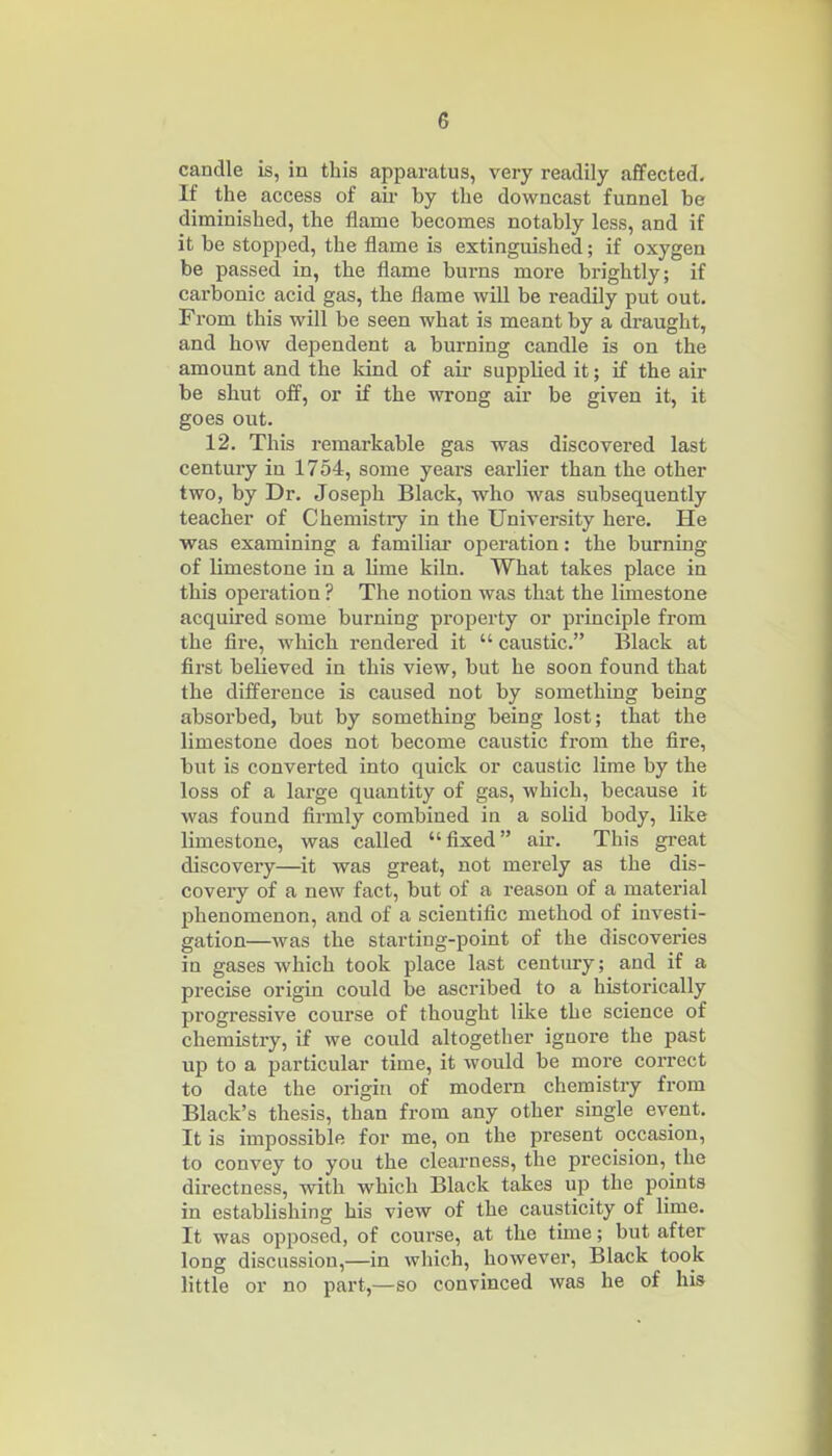 candle is, in this apparatus, very readily affected. If the access of aii- by the downcast funnel be diminished, the flame becomes notably less, and if it be stopped, the flame is extinguished; if oxygen be passed in, the flame burns more brightly; if carbonic acid gas, the flame will be readily put out. From this will be seen what is meant by a draught, and how dependent a burning candle is on the amount and the land of air supphed it; if the air be shut off, or if the wrong air be given it, it goes out. 12. This remarkable gas was discovered last century in 1754, some yeai-s earlier than the other two, by Dr. Joseph Black, who was subsequently teacher of Chemistry in the University here. He was examining a familial' operation: the burning of limestone in a lime kiln. What takes place in this operation ? The notion was that the limestone acquired some burning property or principle from the fire, which rendered it  caustic. Black at first believed in this view, but he soon found that the difference is caused not by something being absorbed, but by something being lost; that the limestone does not become caustic from the fire, but is converted into quick or caustic lime by the loss of a large quantity of gas, which, because it was found firmly combined in a solid body, like limestone, was called fixed air. This great discovery—it was great, not merely as the dis- covery of a new fact, but of a reason of a material phenomenon, and of a scientific method of investi- gation—was the starting-point of the discoveries in gases which took place last century; and if a precise origin could be ascribed to a historically progressive course of thought like the science of chemistry, if we could altogether ignore the past up to a particular time, it would be more correct to date the origin of modern chemistry from Black's thesis, than from any other single event. It is impossible for me, on the present occasion, to convey to you the clearness, the precision, the directness, with which Black takes up the points in establishing his view of the causticity of lime. It was opposed, of course, at the time; but after long discussion,—in which, however. Black took little or no part,—so convinced was he of his
