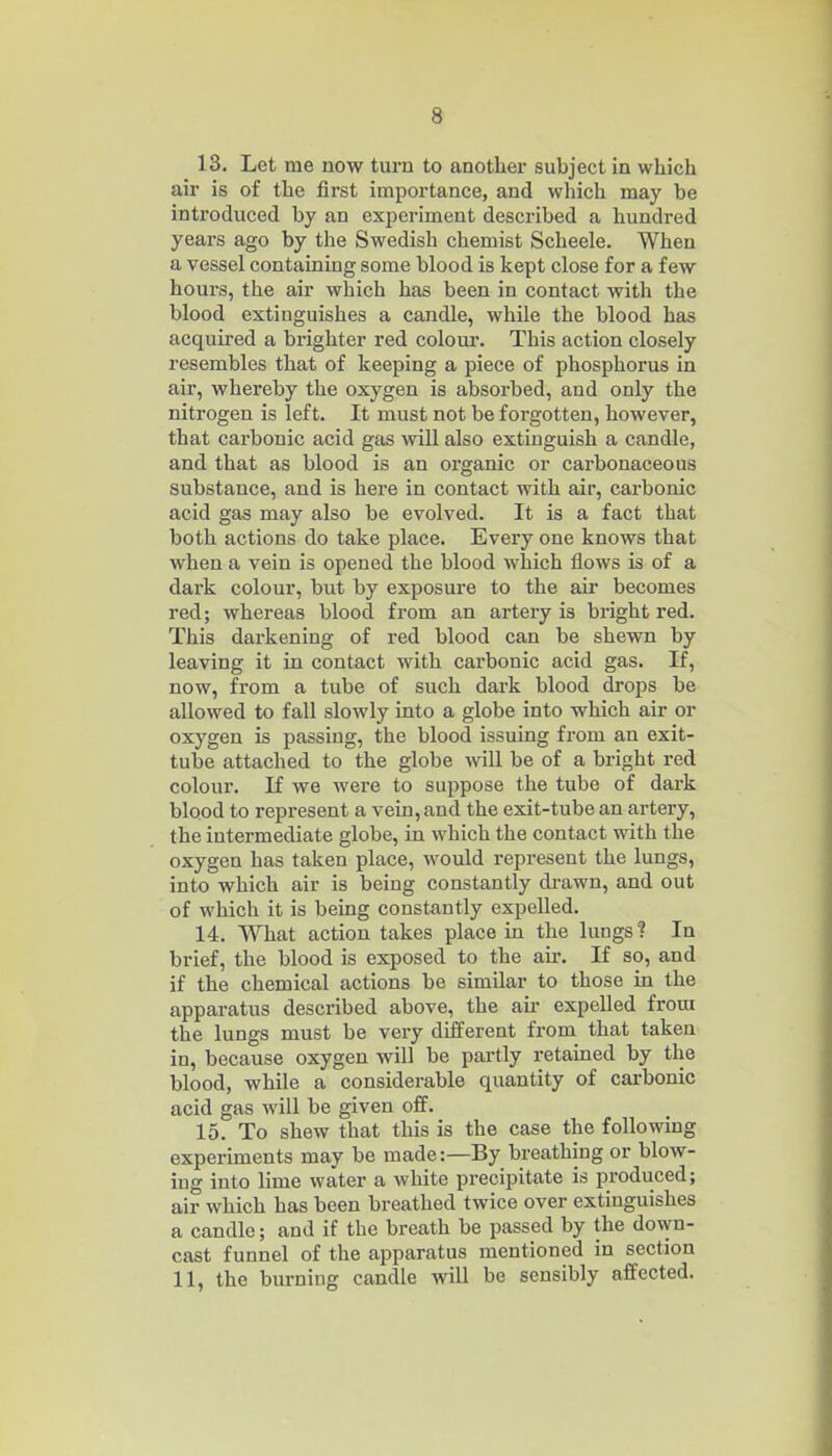 13. Let me now turn to another subject in which air is of the first importance, and which may be introduced by an experiment described a hundred years ago by the Swedish chemist Scheele. When a vessel containing some blood is kept close for a few hours, the air which has been in contact with the blood extinguishes a candle, while the blood has acquired a brighter red colour. This action closely resembles that of keeping a piece of phosphoi'us in air, whereby the oxygen is absorbed, and only the nitrogen is left. It must not be forgotten, however, that carbonic acid gas will also extinguish a candle, and that as blood is an organic or carbonaceous substance, and is here in contact with air, carbonic acid gas may also be evolved. It is a fact that both actions do take place. Every one knows that when a vein is opened the blood which flows is of a dax'k colour, but by exposure to the aur becomes red; whereas blood from an artery is bright red. This darkening of red blood can be shewn by leaving it in contact with carbonic acid gas. If, now, from a tube of such dark blood drops be allowed to fall slowly into a globe into which air or oxygen is passing, the blood issuing from an exit- tube attached to the globe will be of a bright red colour. If we were to suppose the tube of dark blood to represent a vein, and the exit-tube an artery, the intermediate globe, in which the contact with the oxygen has taken place, would represent the lungs, into which air is being constantly drawn, and out of which it is being constantly expelled. 14. What action takes place in the lungs ? In brief, the blood is exposed to the am If so, and if the chemical actions be similar to those in the apparatus described above, the air expelled from the lungs must be very different from that taken in, because oxygen will be partly retained by the blood, while a considerable quantity of carbonic acid gas will be given off. 15. To shew that this is the case the following experiments may be made:—By breathing or blow- ing into lime water a white precipitate is produced; air which has been breathed twice over extinguishes a candle; and if the breath be passed by the down- cast funnel of the apparatus mentioned in section 11, the burning candle will be sensibly affected.
