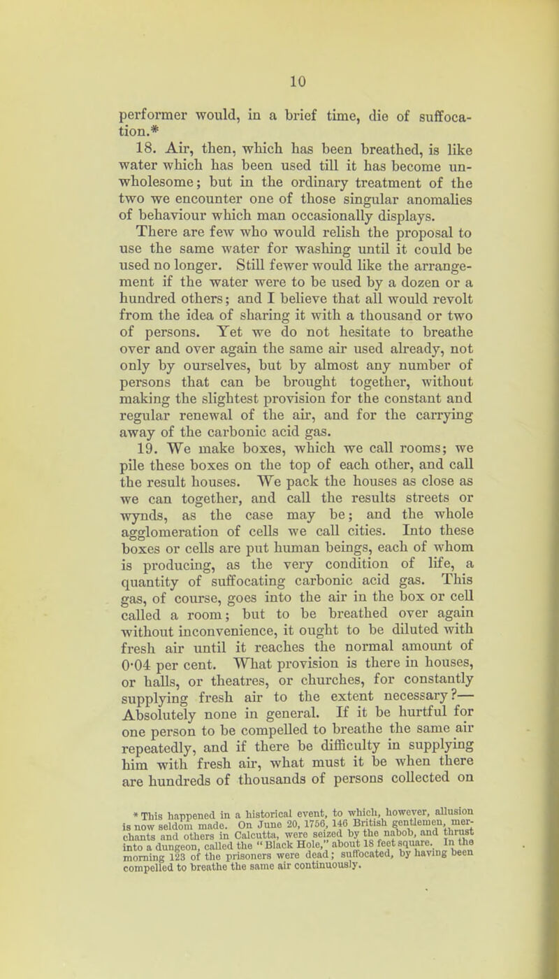 performer would, in a brief time, die of suffoca- tion.* 18. Air, then, which has been breathed, is like water which has been used till it has become un- wholesome; but in the ordinary treatment of the two we encounter one of those singular anomalies of behaviour which man occasionally displays. There are fcAv who would relish the proposal to use the same water for washing untU it could be used no longer. StiU fewer would like the arrange- ment if the water were to be used by a dozen or a hundred others; and I believe that all would revolt from the idea of sharing it with a thousand or two of persons. Yet we do not hesitate to breathe over and over again the same aii used already, not only by ourselves, but by almost any number of persons that can be brought togethei*, without making the slightest provision for the constant and regular renewal of the air, and for the carrying away of the carbonic acid gas. 19. We make boxes, which we call rooms; we pile these boxes on the top of each other, and caU the result houses. We pack the houses as close as we can together, and call the results streets or wynds, as the case may be; and the whole agglomeration of cells we call cities. Into these boxes or cells are put human beings, each of whom is producing, as the very condition of life, a quantity of suffocating carbonic acid gas. This gas, of course, goes into the air in the box or cell called a room; but to be breathed over again without inconvenience, it ought to be diluted Avith fresh air until it reaches the normal amount of 0-04 per cent. What provision is there in houses, or halls, or theatres, or churches, for constantly supplying fresh air to the extent necessary?— Absolutely none in general. If it be hurtful for one person to be compelled to breathe the same air repeatedly, and if there be difficulty in supplying him with fresh air, what must it be when there are hundreds of thousands of persons collected on • Tliis happened in a historical event, to whicli, however, allusion is now seldom made. On June 20, 1756, If British gentlemen mer- chants and others in Calcutta, were seized by the nahoh, and thrust into a dungeon, called the  Black Hole, about 18 feet square. In the morning 123 of the prisoners were dead; suffocated, by having been compelled to breathe the same air continuously.