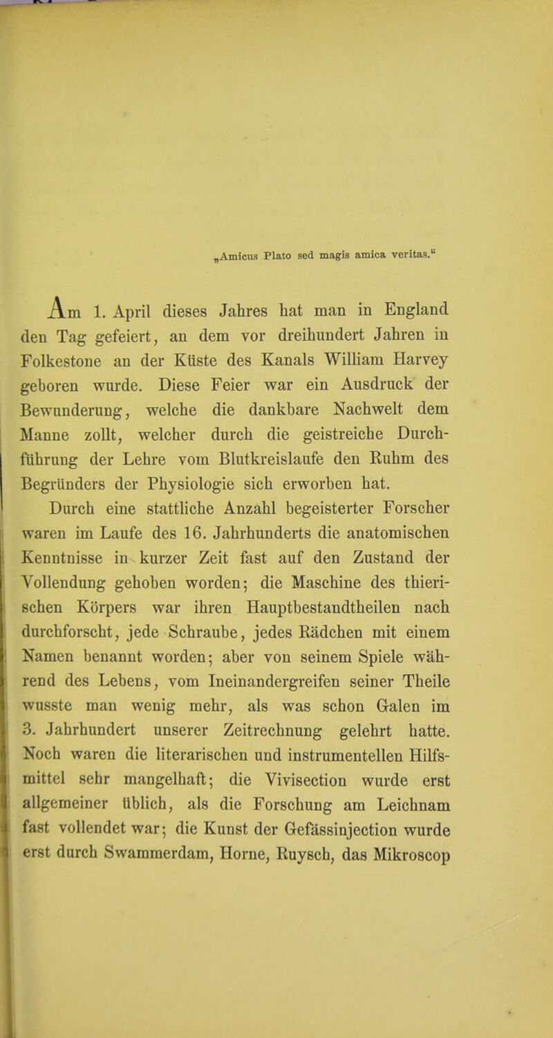 „Amicos Plato sed magis amica veritas. Am 1. April dieses Jahres hat man in England den Tag gefeiert, an dem vor dreihundert Jahren in Folkestone an der Küste des Kanals William Harvey geboren wurde. Diese Feier war ein Ausdruck der Bewunderung, welche die dankbare Nachwelt dem Manne zollt, welcher durch die geistreiche Durch- führung der Lehre vom Blutkreislaufe den Ruhm des Begründers der Physiologie sich erworben hat. Durch eine stattliche Anzahl begeisterter Forscher waren im Laufe des 16. Jahrhunderts die anatomischen Kenntnisse in kurzer Zeit fast auf den Zustand der Vollendung gehoben worden; die Maschine des thieri- schen Körpers war ihren Hauptbestandtheilen nach durchforscht, jede Schraube, jedes Rädchen mit einem Namen benannt worden; aber von seinem Spiele wäh- rend des Lebens, vom Ineinandergreifen seiner Theile wusste man wenig mehr, als was schon Galen im 3. Jahrhundert unserer Zeitrechnung gelehrt hatte. Noch waren die literarischen und instrumentellen Hilfs- mittel sehr mangelhaft; die Vivisection wurde erst allgemeiner üblich, als die Forschung am Leichnam fast vollendet war; die Kunst der Gefässinjection wurde erst durch Swammerdam, Hörne, Ruysch, das Mikroscop