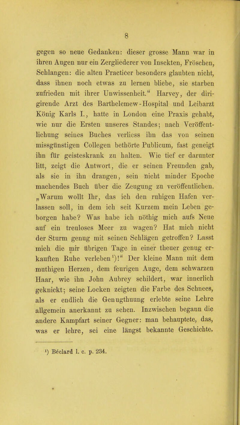 gegen so neue Gedanken: dieser grosse Mann war in ihren Augen nur ein Zergliederer von Insekten, Fröschen, Schlangen: die alten PractiCer besonders glaubten nicht, dass ihnen noch etwas zu lernen bliebe, sie starben zufrieden mit ihrer Unwissenheit. Harvey, der diri- girende Arzt des Barthelemew-Hospital und Leibarzt König Karls I., hatte in London eine Praxis gehabt, wie nur die Ersten unseres Standes; nach Veröfifent- lichung seines Buches verliess ihn das von seinen missgünstigen CoUegen bethörte Publicum, fast geneigt ihn für geisteskrank zu halten. Wie tief er darunter litt, zeigt die Antwort, die er seinen Freunden gab, als sie in ihn drangen, sein nicht minder Epoche machendes Buch über die Zeugung zu veröffentlichen. „Warum wollt Ihr, das ich den ruhigen Hafen ver- lassen soll, in dem ich seit Kurzem mein Leben ge- borgen habe? Was habe ich nöthig mich aufs Neue auf ein treuloses Meer zu wagen? Hat mich nicht der Sturm genug mit seinen Schlägen geti-offen? Lasst mich die mir übrigen Tage in einer theuer genug er- kauften Ruhe verleben')! Der kleine Mann mit dem muthigen Herzen, dem feurigen Auge, dem schwarzen Haar, wie ihn John Aubrey schildert, war innerlich geknickt; seine Locken zeigten die Farbe des Schnees, als er endlich die Genugthuung erlebte seine Lehre allgemein anerkannt zu sehen. Inzwischen begann die andere Kampfart seiner Gegner: man behauptete, das, was er lehre, sei eine längst bekannte Geschichte. ') Böclard 1. c. p. 234.