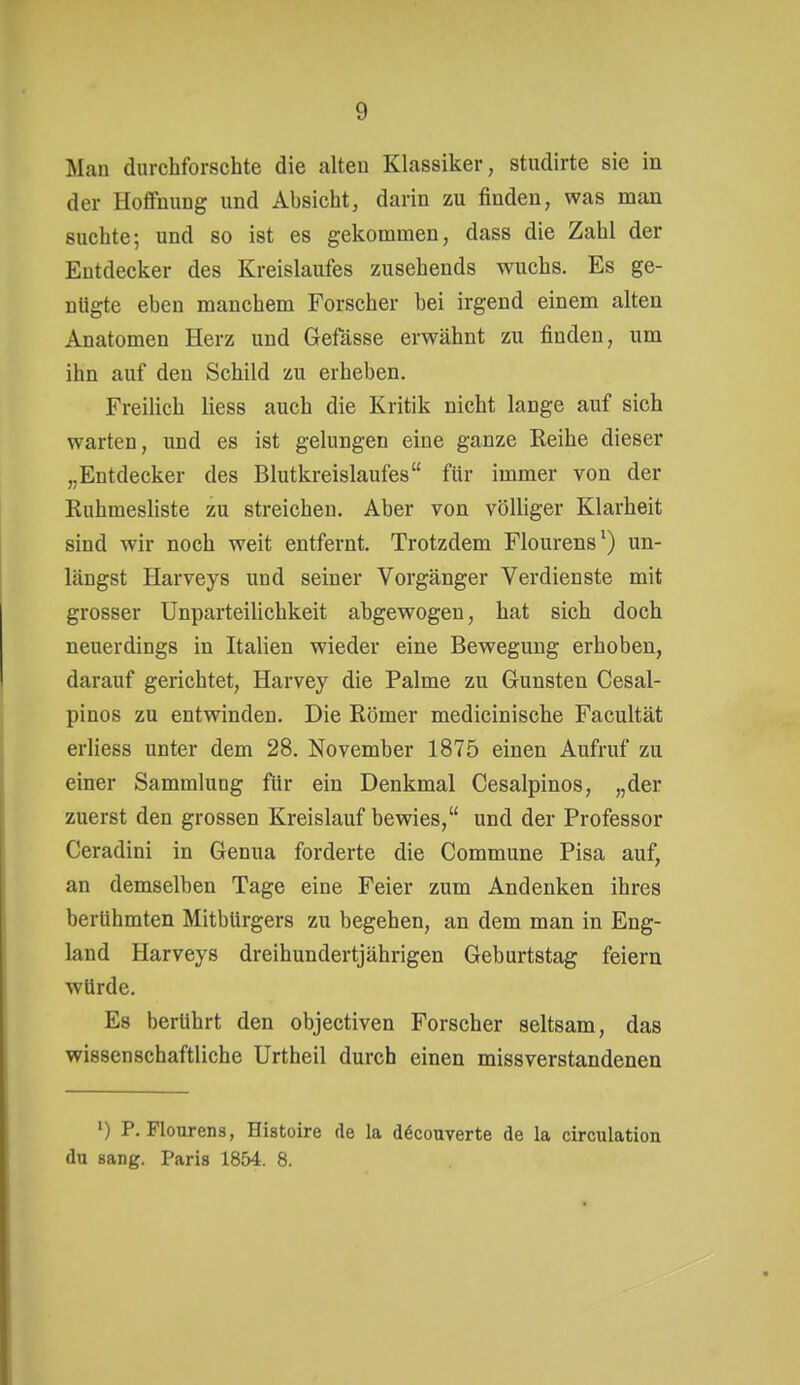 Man durchforschte die alten Klassiker, studirte sie in der Hoffnung und Absicht, darin zu finden, was man suchte; und so ist es gekommen, dass die Zahl der Entdecker des Kreislaufes zusehends wuchs. Es ge- nügte eben manchem Forscher bei irgend einem alten Anatomen Herz und Gefässe erwähnt zu finden, um ihn auf den Schild zu erheben. Freilich liess auch die Kritik nicht lange auf sich warten, und es ist gelungen eine ganze Reihe dieser ,.Entdecker des Blutkreislaufes für immer von der Ruhmesliste zu streichen. Aber von völliger Klarheit sind wir noch weit entfernt. Trotzdem Flourens') un- längst Harveys und seiner Vorgänger Verdienste mit grosser Unparteilichkeit abgewogen, hat sich doch neuerdings in Italien wieder eine Bewegung erhoben, darauf gerichtet, Harvey die Palme zu Gunsten Cesal- pinos zu entwinden. Die Römer medicinische Facultät erliess unter dem 28. November 1875 einen Aufruf zu einer Sammlung für ein Denkmal Cesalpinos, „der zuerst den grossen Kreislauf bewies, und der Professor Ceradini in Genua forderte die Commune Pisa auf, an demselben Tage eine Feier zum Andenken ihres berühmten Mitbürgers zu begehen, an dem man in Eng- land Harveys dreihundertjährigen Geburtstag feiern würde. Es berührt den objectiven Forscher seltsam, das wissenschaftliche Urtheil durch einen missverstandenen ') P. Flourens, Histoire de la döcouverte de la circulation du sang. Paris 1854. 8.