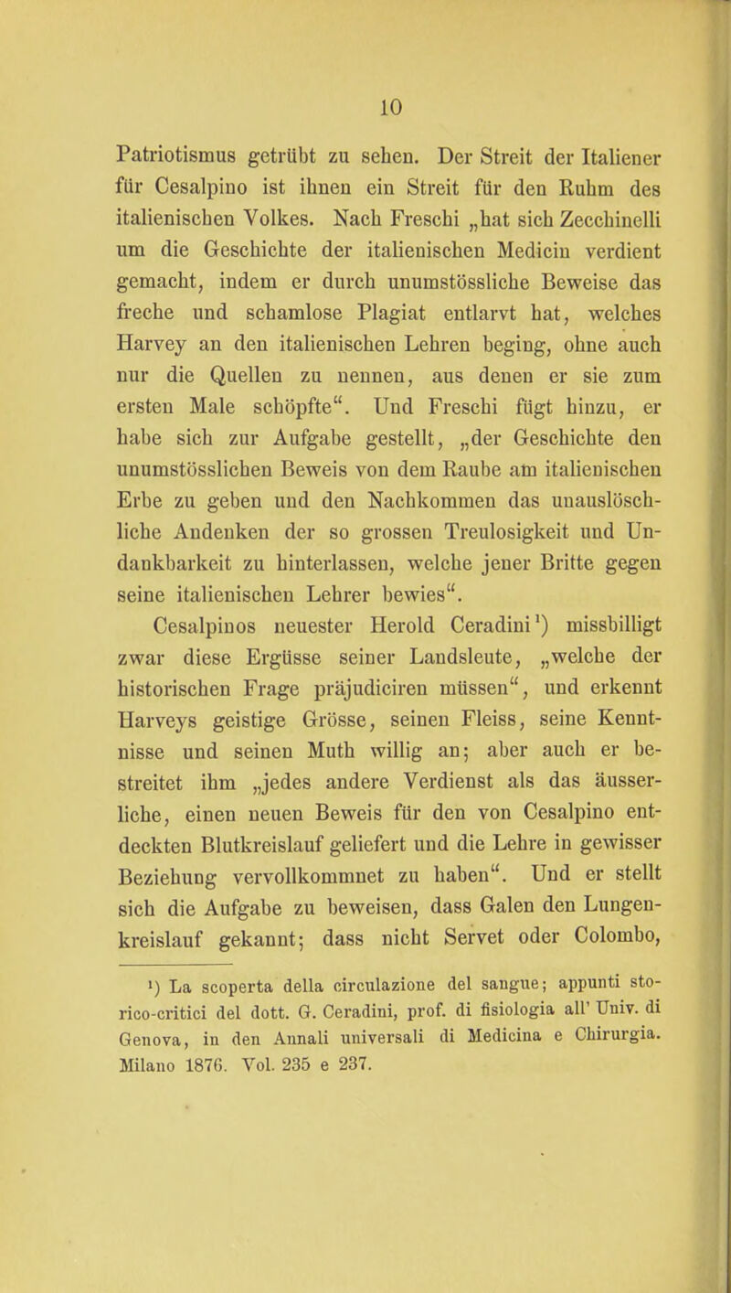 Patriotismus getrübt zu sehen. Der Streit der Italiener für Cesalpino ist ihnen ein Streit für den Ruhm des italienischen Volkes. Nach Freschi „hat sich Zecchinelli um die Geschichte der italienischen Mediciu verdient gemacht, indem er durch unumstössliche Beweise das freche und schamlose Plagiat entlarvt hat, welches Harvey an den italienischen Lehren beging, ohne auch nur die Quellen zu nennen, aus denen er sie zum ersten Male schöpfte. Und Freschi fügt hinzu, er habe sich zur Aufgabe gestellt, „der Geschichte den unumstösslichen Beweis von dem Raube am italienischen Erbe zu geben und den Nachkommen das unauslösch- liche Andenken der so grossen Treulosigkeit und Un- dankbarkeit zu hinterlassen, welche jener Britte gegen seine italienischen Lehrer bewies. Cesalpinos neuester Herold Ceradini') missbilligt zwar diese Ergüsse seiner Landsleute, „welche der historischen Frage präjudiciren müssen, und erkennt Harveys geistige Grösse, seinen Fleiss, seine Kennt- nisse und seinen Muth willig an; aber auch er be- streitet ihm „jedes andere Verdienst als das äusser- liche, einen neuen Beweis für den von Cesalpino ent- deckten Blutkreislauf geliefert und die Lehre in gewisser Beziehung vervollkommnet zu haben. Und er stellt sich die Aufgabe zu beweisen, dass Galen den Lungen- kreislauf gekannt; dass nicht Servet oder Colombo, >) La scoperta della oirculazione del sangue; appunti sto- rico-critici del dott. G. Ceradini, prof. di fisiologia all' Univ. di Genova, in den Annali universali di Medicina e Chirurgia. Milano 1876. Vol. 235 e 237.