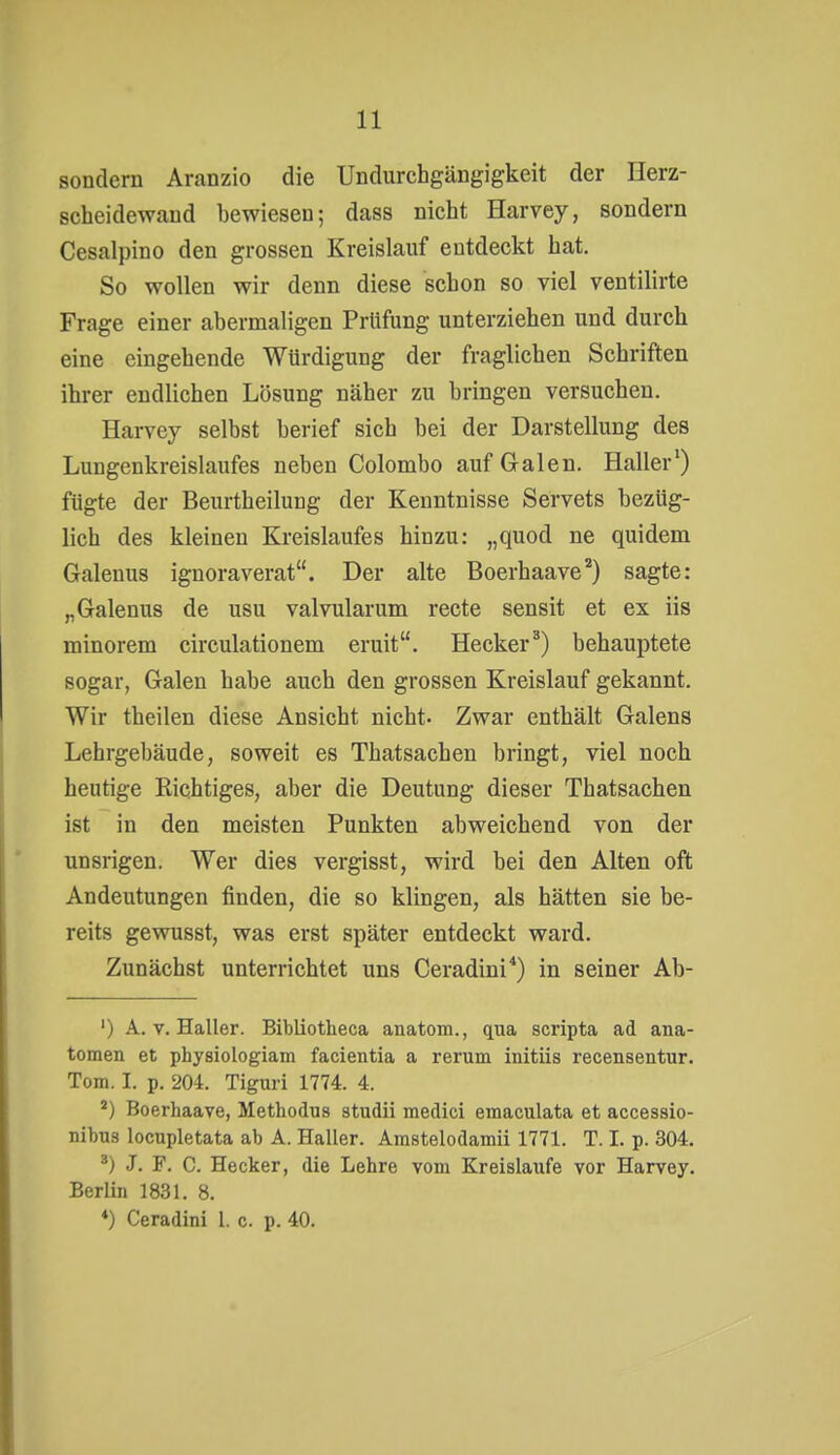 sondern Aranzio die Undurchgängigkeit der Herz- scheidewand bewiesen; dass nicht Harvey, sondern Cesalpino den grossen Kreislauf entdeckt hat. So wollen wir denn diese schon so viel ventilirte Frage einer abermaligen Prüfung unterziehen und durch eine eingehende Würdigung der fraglichen Schriften ihrer endlichen Lösung näher zu bringen versuchen. Harvey selbst berief sich bei der Darstellung des Lungenkreislaufes neben Colombo auf Galen. Haller') fügte der Beurtheilung der Kenntnisse Servets bezüg- lich des kleinen Kreislaufes hinzu: „quod ne quidem Galenus ignoraverat. Der alte Boerhaave*) sagte: „Galenus de usu valvularum recte sensit et ex iis minorem circulationem eruit. Hecker^) behauptete sogar, Galen habe auch den grossen Kreislauf gekannt. Wir theilen diese Ansicht nicht- Zwar enthält Galens Lehrgebäude, soweit es Thatsachen bringt, viel noch heutige Richtiges, aber die Deutung dieser Thatsachen ist in den meisten Punkten abweichend von der unsrigen. Wer dies vergisst, wird bei den Alten oft Andeutungen finden, die so klingen, als hätten sie be- reits gewusst, was erst später entdeckt ward. Zunächst unterrichtet uns Ceradini*) in seiner Ab- ') A. V. Haller. Bibliotheca anatom., qua scripta ad ana- tomen et physiologiam facienda a rerum initiis recensentur. Tom. I. p. 204. Tiguri 1774. 4. Boerhaave, Methodus studii medici emaculata et accessio- nibus locupletata ab A. Haller. Amstelodamii 1771. T. I. p. 304. J. F. C. Hecker, die Lehre vom Kreislaufe vor Harvey. Berlin 1831. 8. *) Ceradini 1. c. p. 40.