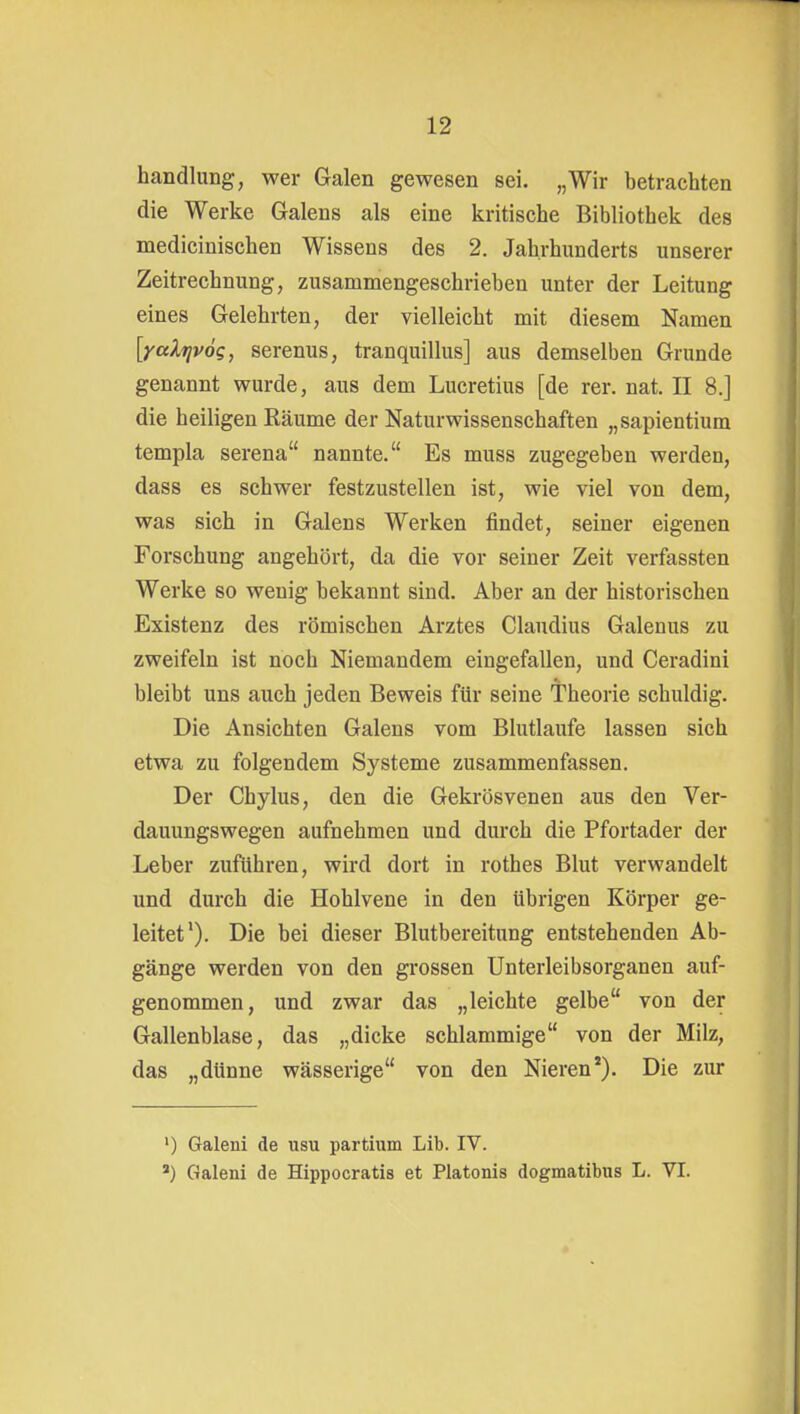 handlung, wer Galen gewesen sei. „Wir betrachten die Werke Galens als eine kritische Bibliothek des medicinischen Wissens des 2. Jahrhunderts unserer Zeitrechnung, zusammengeschrieben unter der Leitung eines Gelehrten, der vielleicht mit diesem Namen [yaXrivög, serenus, tranquillus] aus demselben Grunde genannt wurde, aus dem Lucretius [de rer. nat. II 8.] die heiligen Räume der Naturwissenschaften „sapientium templa Serena nannte. Es muss zugegeben werden, dass es schwer festzustellen ist, wie viel von dem, was sich in Galens Werken findet, seiner eigenen Forschung angehört, da die vor seiner Zeit verfassten Werke so wenig bekannt sind. Aber an der historischen Existenz des römischen Arztes Claudius Galenus zu zweifeln ist noch Niemandem eingefallen, und Ceradini bleibt uns auch jeden Beweis für seine Theorie schuldig. Die Ansichten Galens vom Blutlaufe lassen sich etwa zu folgendem Systeme zusammenfassen. Der Chylus, den die Gekrösvenen aus den Ver- dauungswegen aufnehmen und durch die Pfortader der Leber zuführen, wird dort in rothes Blut verwandelt und durch die Hohlvene in den übrigen Körper ge- leitet'). Die bei dieser Blutbereitung entstehenden Ab- gänge werden von den grossen ünterleibsorganen auf- genommen, und zwar das „leichte gelbe von der Gallenblase, das „dicke schlammige von der Milz, das „dünne wässerige von den Nieren*). Die zur ') Galeni de usu partium Lib. IV. *) Galeni de Hippocratis et Piatonis dogmatibus L. VI.