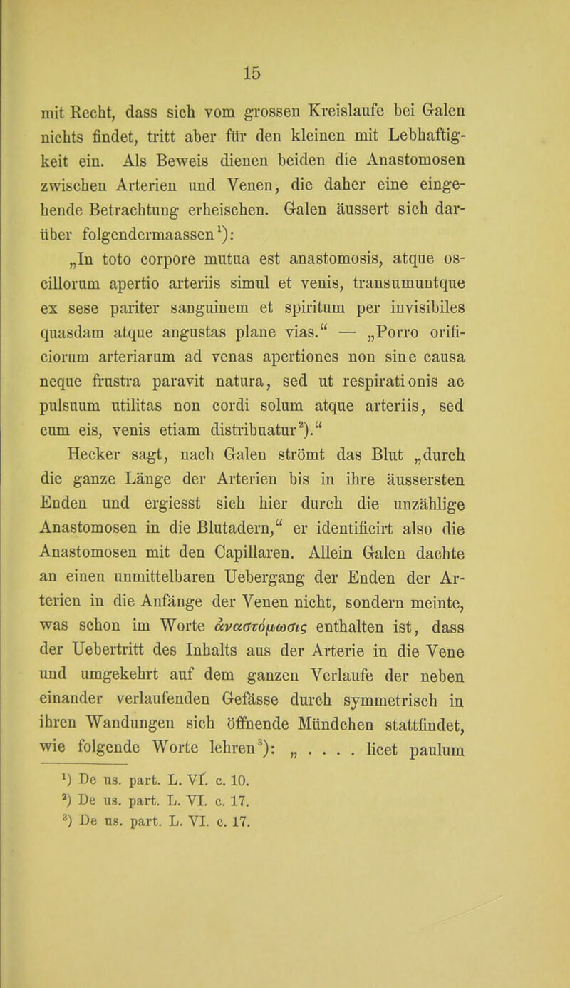 mit Recht, dass sich vom grossen Kreislaufe bei Galen nichts findet, tritt aber für den kleinen mit Lebhaftig- keit ein. Als Beweis dienen beiden die Anastomosen zwischen Arterien und Venen, die daher eine einge- hende Betrachtung erheischen. Galen äussert sich dar- über folgendermaassen^): „In toto corpore mutua est anastomosis, atque os- cillornm apertio arteriis simul et venis, transumuntque ex sese pariter sanguinem et spiritum per invisibiles quasdam atque angustas plane vias. — „Porro orifi- ciorum arteriarum ad venas apertiones non sine causa neque frustra paravit natura, sed ut respirationis ac pulsuum utilitas non cordi solum atque arteriis, sed cum eis, venis etiam distribuatur^). Hecker sagt, nach Galen strömt das Blut „durch die ganze Länge der Arterien bis in ihre äussersten Enden und ergiesst sich hier durch die unzählige Anastomosen in die Blutadern, er identificirt also die Anastomosen mit den Capillaren, Allein Galen dachte an einen unmittelbaren Uebergang der Enden der Ar- terien in die Anfänge der Venen nicht, sondern meinte, was schon im Worte ävadzöixwöig enthalten ist, dass der Uebertritt des Inhalts aus der Arterie in die Vene und umgekehrt auf dem ganzen Verlaufe der neben einander verlaufenden Gefässe durch symmetrisch in ihren Wandungen sich öffnende Mündchen stattfindet, wie folgende Worte lehren'): „ . . . . licet paulum 1) De US. part. L. Yt c. 10. ») De US. part. L. VI. c. 17, De US. part. L. VI. c. 17.