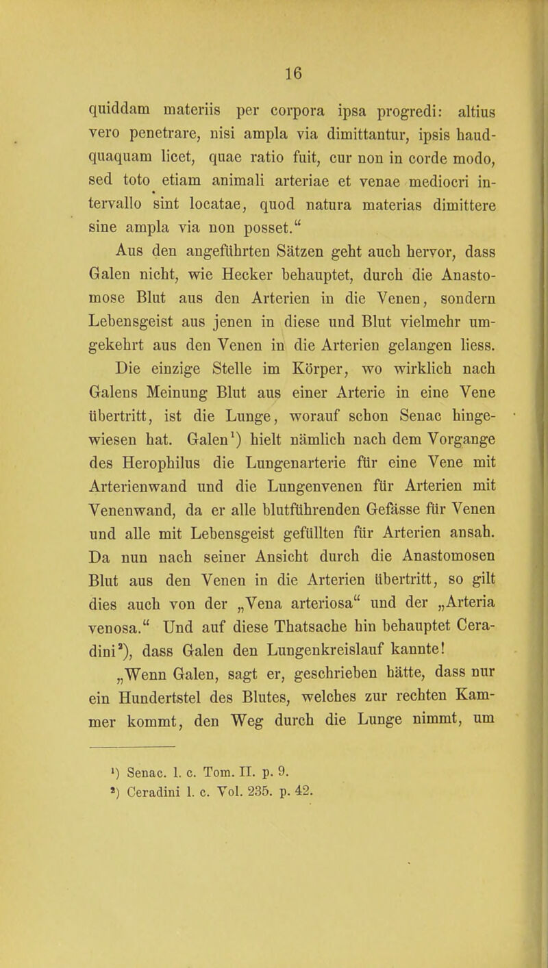 quiddam materiis per corpora ipsa progredi: altius vero penetrare, nisi ampla via dimittantur, ipsis haud- quaquam licet, quae ratio fuit, cur non in corde modo, sed toto etiam animali arteriae et venae mediocri in- tervallo sint locatae, quod natura materias dimittere sine ampla via non posset. Aus den angeführten Sätzen geht auch hervor, dass Galen nicht, vne Hecker behauptet, durch die Anasto- mose Blut aus den Arterien in die Venen, sondern Lebensgeist aus jenen in diese und Blut vielmehr um- gekehrt aus den Venen in die Arterien gelangen liess. Die einzige Stelle im Körper, wo wirklich nach Galens Meinung Blut aus einer Arterie in eine Vene übertritt, ist die Lunge, worauf schon Senac hinge- wiesen hat. Galen ^) hielt nämlich nach dem Vorgange des Herophilus die Lungenarterie für eine Vene mit Arterienwand und die Lungenvenen für Arterien mit Venenwand, da er alle blutführenden Gefässe für Venen und alle mit Lebensgeist gefüllten für Arterien ansah. Da nun nach seiner Ansicht durch die Anastomosen Blut aus den Venen in die Arterien übertritt, so gilt dies auch von der „Vena arteriosa und der „Arteria venosa. Und auf diese Thatsache hin behauptet Cera- dini), dass Galen den Lungenkreislauf kannte! „Wenn Galen, sagt er, geschrieben hätte, dass nur ein Hundertstel des Blutes, welches zur rechten Kam- mer kommt, den Weg durch die Lunge nimmt, um ») Senac. 1. c. Tom. II. p. 9. *) Ceradini 1. c. Vol. 235. p. 42.