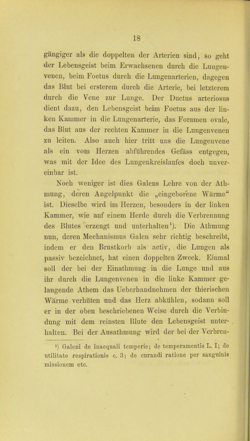 gängiger als die doppelten der Arterien sind, so gebt der Lebensgeist beim Erwachsenen durch die Luogen- veneu, beim Foetus durch die Lungenarterien, dagegen das Blut bei ersterem durch die Arterie, bei letzterem durch die Vene zur Lunge. Der Ductus arteriosus dient dazu, den Lebensgeist beim Foetus aus der Un- ken Kammer in die Lungen arter ie, das Foramen ovale, das Blut aus der rechten Kammer in die Lungenvenen zu leiten. Also auch hier tritt uns die Luugenvene als ein vom Herzen abführendes Gefäss entgegen, was mit der Idee des Lungenkreislaufes doch unver- einbar ist. Noch weniger ist dies Galens Lehre von der Ath- mung, deren Angelpunkt die „eingeborene Wärme ist. Dieselbe wird im Herzen, besonders in der linken Kammer, wie auf einem Herde durch die Verbrennung des Blutes erzeugt und unterhalten*). Die Athmung nun, deren Mechanismus Galen sehr richtig beschreibt, indem er den Brustkorb als activ, die Lungen als passiv bezeichnet, hat einen doppelten Zweck. Einmal soll der bei der Einathmung in die Lunge und aus ihr durch die Lungenvenen in die linke Kammer ge- langende Athem das Ueberhandnehmen der thierischen Wärme verhüten und das Herz abkühlen, sodann soll er in der oben beschriebenen Weise durch die Verbin- dung mit dem reinsten Blute den Lebensgeist unter- halten. Bei der Ausatbmung wird der bei der Verbreu- 1) Galeni de inaequali temperie; de temperamentis L. I; de utilitate respirationis c. 3; de curaudi ratione per sanguinis missionem etc.