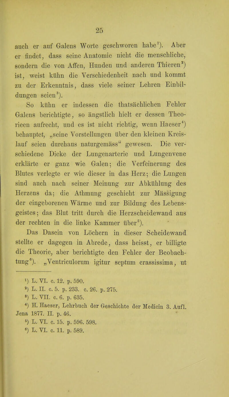 auch er auf Galens Worte geschworen habe'). Aber er findet, dass seine Anatomie nicht die menschliche, sondern die von Alfen, Hunden und anderen Thieren) ist, weist kühn die Verschiedenheit nach und kommt zu der Erkenntnis, dass viele seiner Lehren Einbil- dungen seien ^). So kühn er indessen die thatsächlichen Fehler Galens berichtigte, so ängstlich hielt er dessen Theo- rieen aufrecht, und es ist nicht richtig, wenn Haeser*) behauptet, „seine Vorstellungen über den kleinen Kreis- lauf seien durchaus naturgemäss gewesen. Die ver- schiedene Dicke der Lungenarterie und Lungenvene erklärte er ganz wie Galen; die Verfeinerung des Blutes verlegte er wie dieser in das Herz; die Lungen sind auch nach seiner Meinung zur Abkühlung des Herzens da; die Athmung geschieht zur Mässigung der eingeborenen Wärme und zur Bildung des Lebens- geistes; das Blut tritt durch die Herzscheidewand aus der rechten in die linke Kammer über^). Das Dasein von Löchern in dieser Scheidewand stellte er dagegen in Abrede, dass heisst, er billigte die Theorie, aber berichtigte den Fehler der Beobach- tung*). „Ventriculorum igitur septum crassissima, ut 1) L. VI. c. 12. p. 590. ») L. II. c. 5. p. 233. c. 26. p. 275. ») L. VII. c. 6. p. 635. ♦) H. Haeser, Lehrbuch der Geschichte der Medicin 3. Aufl. Jena 1877. II. p. 46. L. VI. c. 15. p. 596. 598. •) L. VI. c. 11. p. 589.